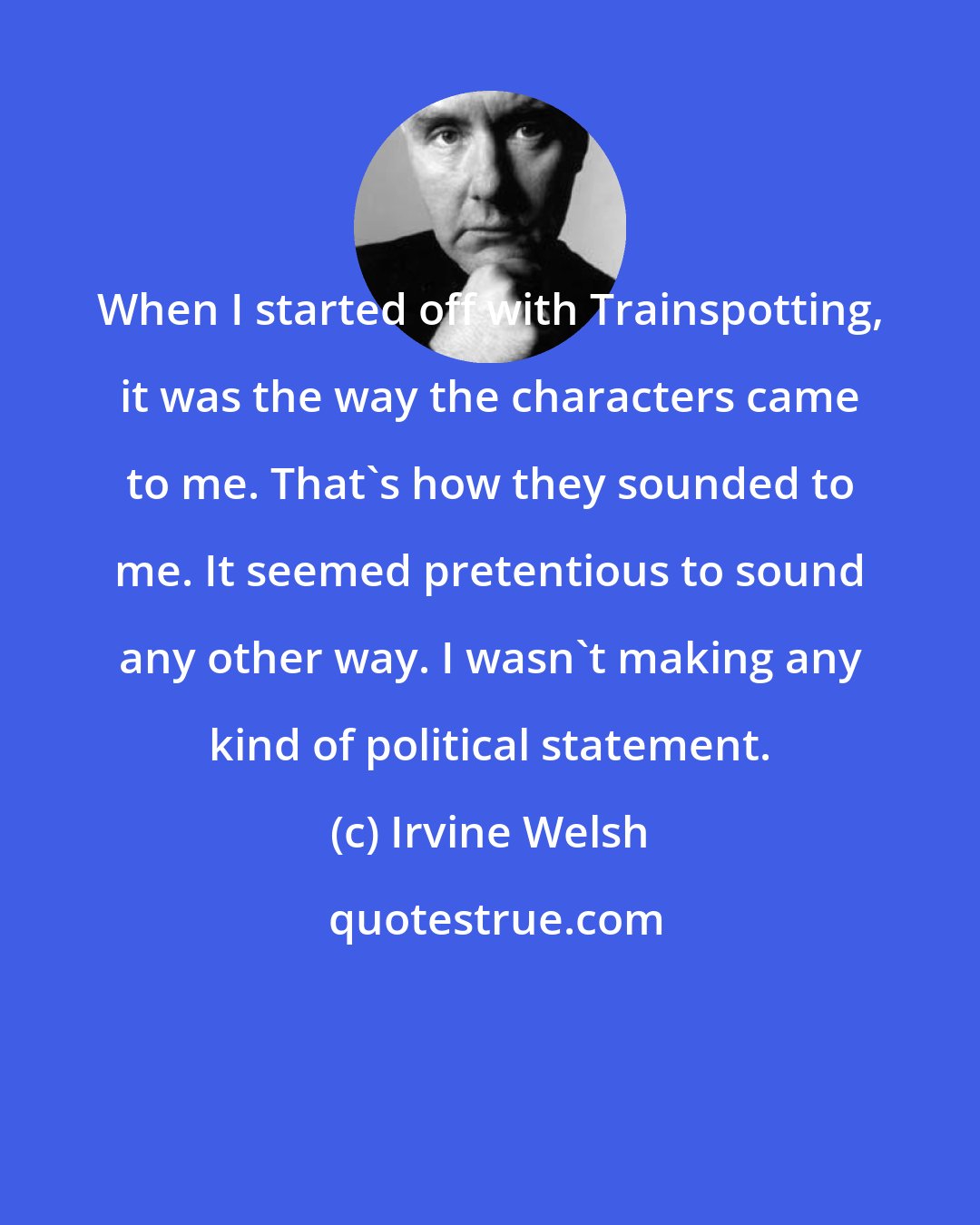 Irvine Welsh: When I started off with Trainspotting, it was the way the characters came to me. That's how they sounded to me. It seemed pretentious to sound any other way. I wasn't making any kind of political statement.