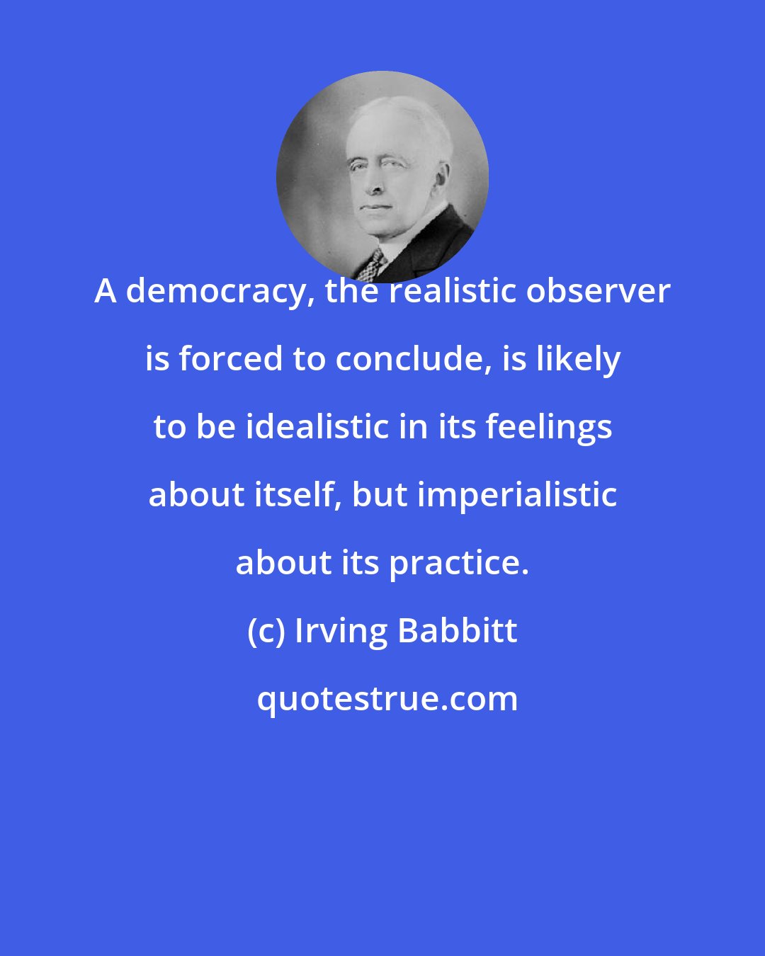 Irving Babbitt: A democracy, the realistic observer is forced to conclude, is likely to be idealistic in its feelings about itself, but imperialistic about its practice.