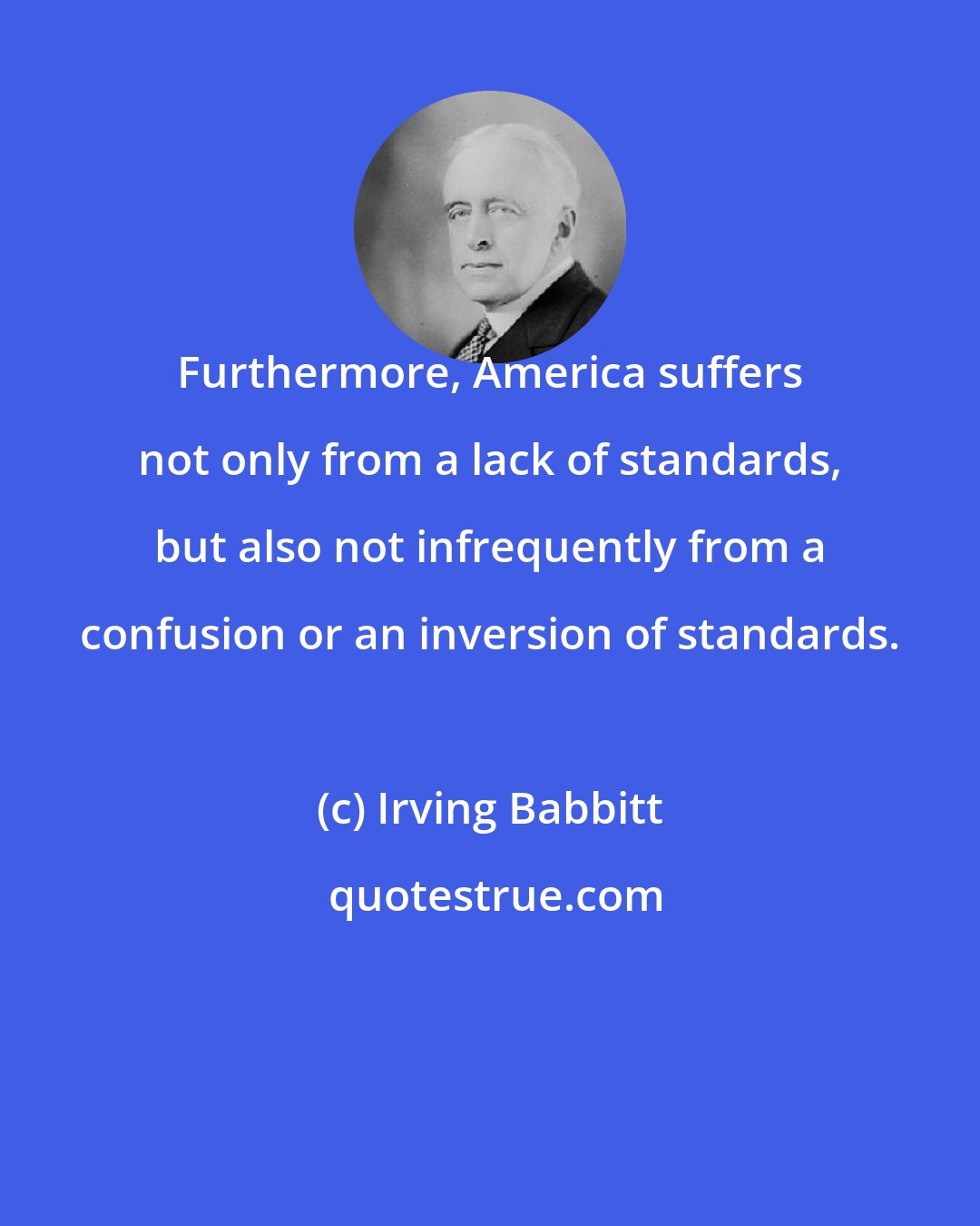 Irving Babbitt: Furthermore, America suffers not only from a lack of standards, but also not infrequently from a confusion or an inversion of standards.