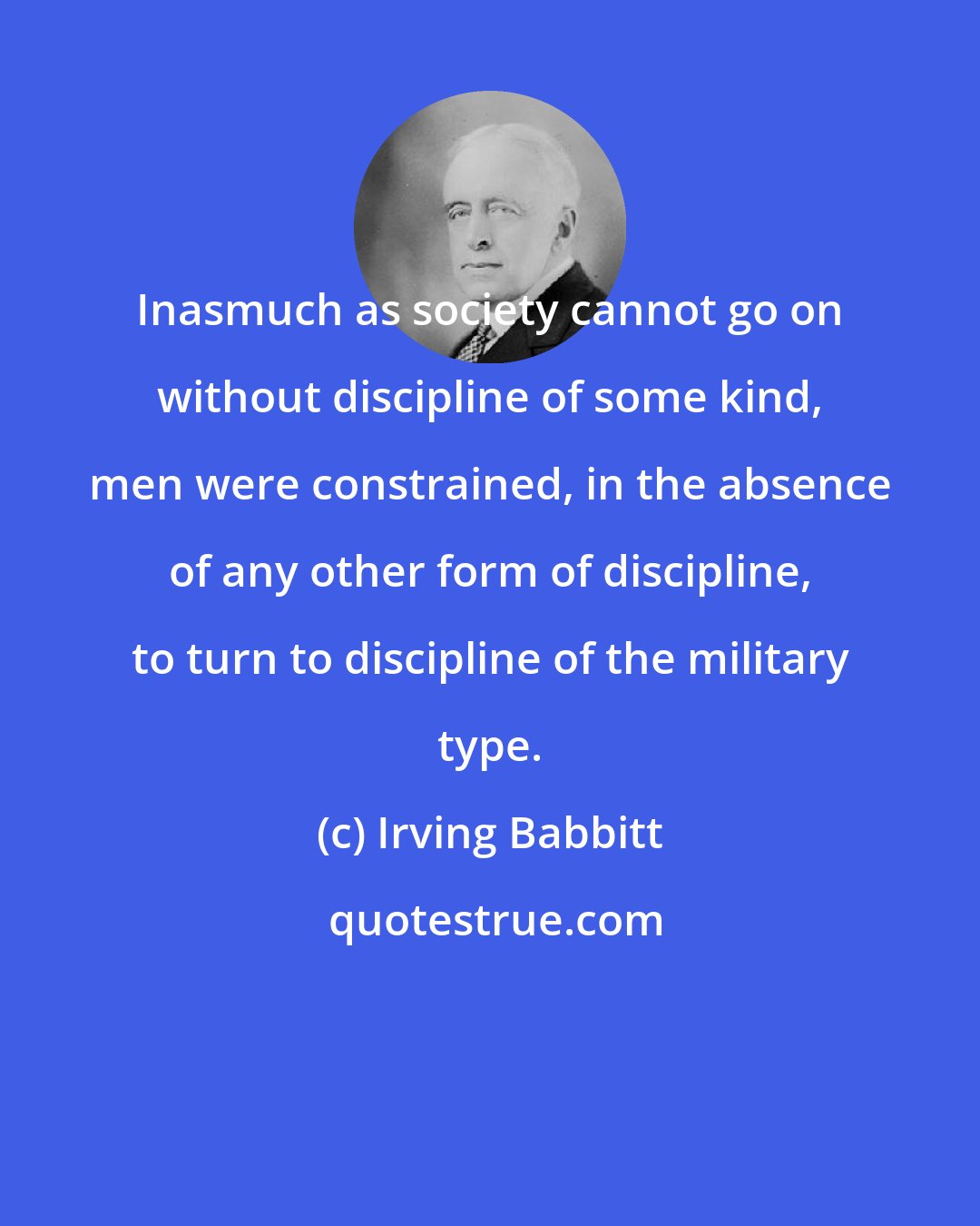 Irving Babbitt: Inasmuch as society cannot go on without discipline of some kind, men were constrained, in the absence of any other form of discipline, to turn to discipline of the military type.