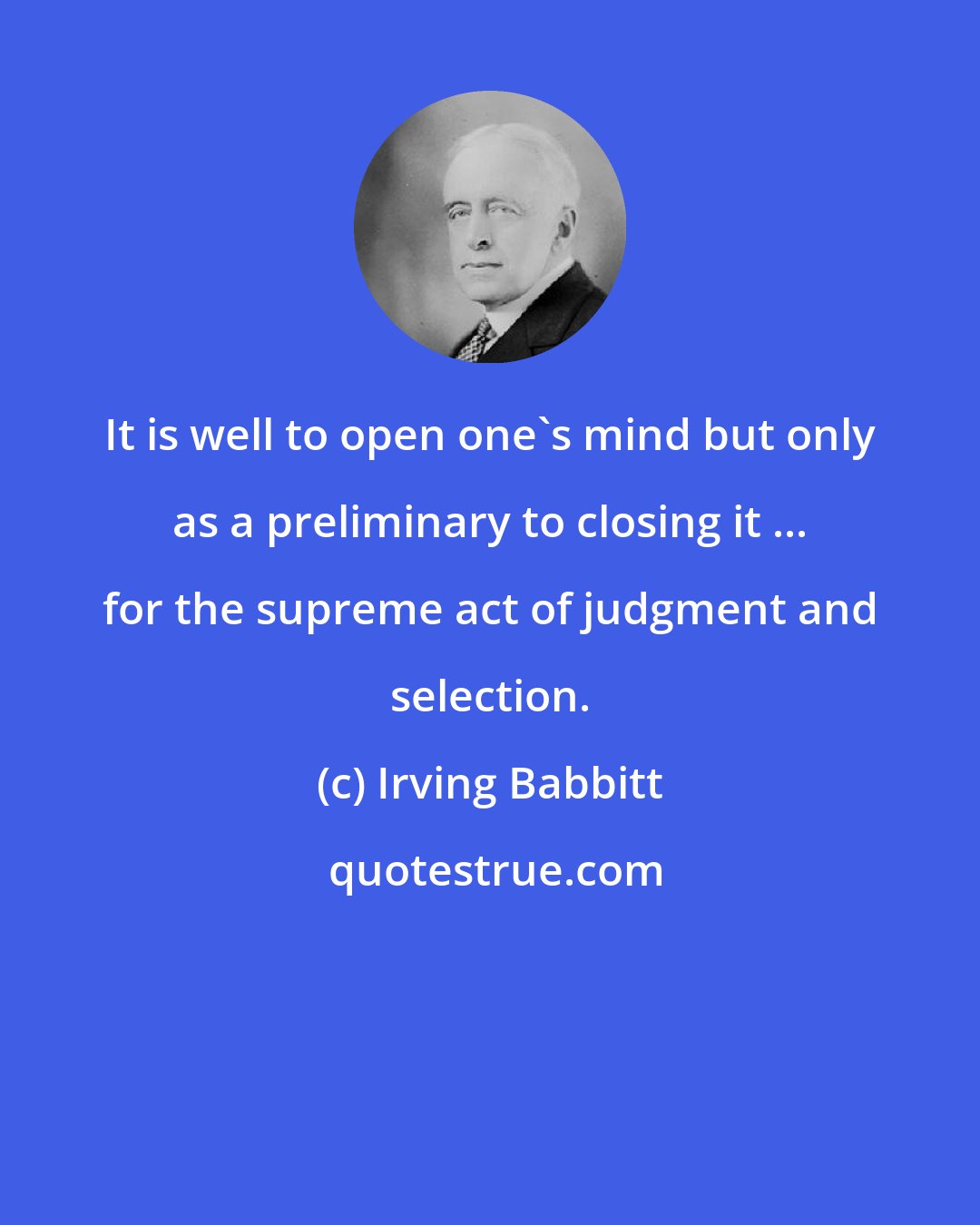 Irving Babbitt: It is well to open one's mind but only as a preliminary to closing it ... for the supreme act of judgment and selection.