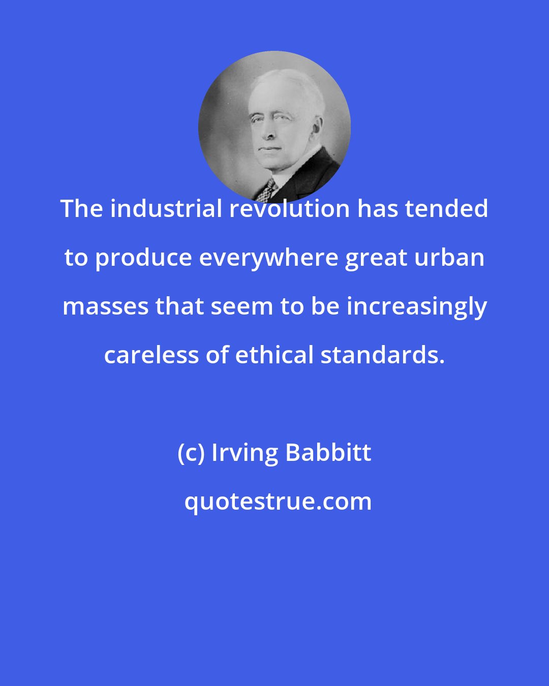 Irving Babbitt: The industrial revolution has tended to produce everywhere great urban masses that seem to be increasingly careless of ethical standards.