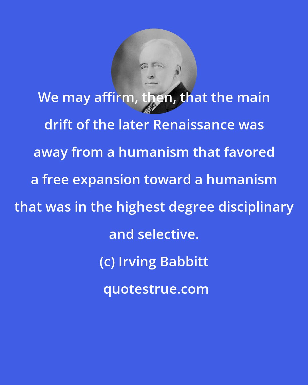 Irving Babbitt: We may affirm, then, that the main drift of the later Renaissance was away from a humanism that favored a free expansion toward a humanism that was in the highest degree disciplinary and selective.