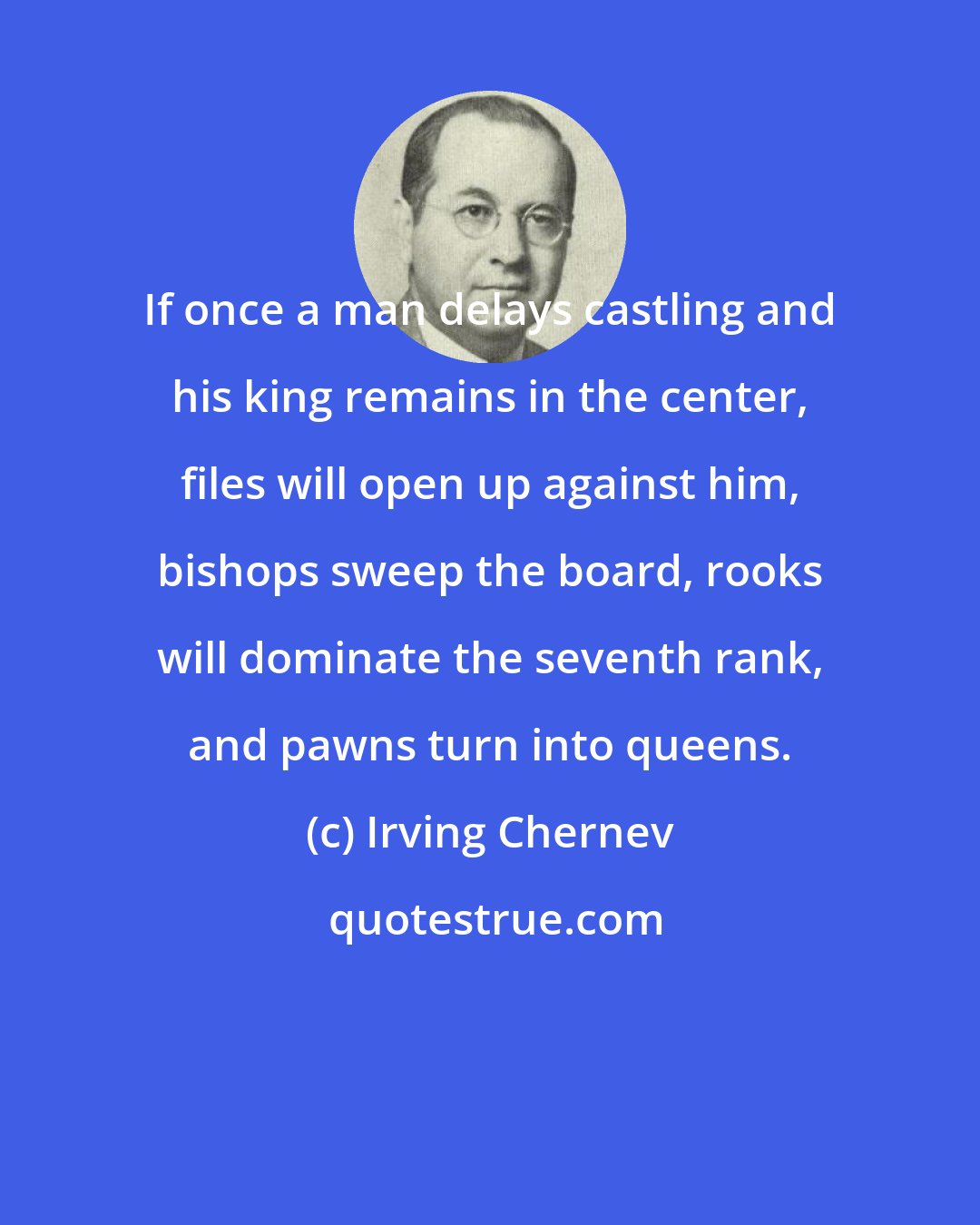 Irving Chernev: If once a man delays castling and his king remains in the center, files will open up against him, bishops sweep the board, rooks will dominate the seventh rank, and pawns turn into queens.