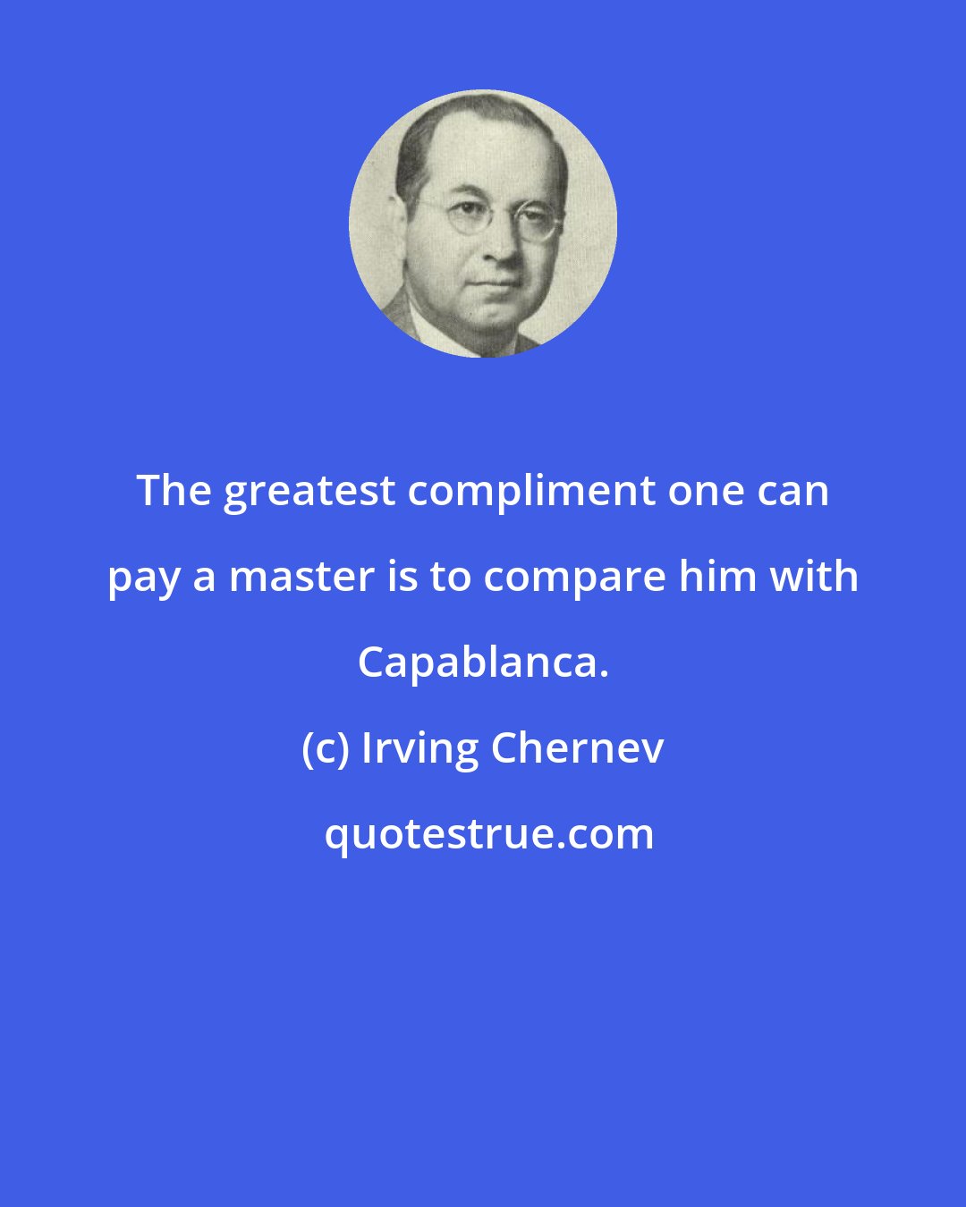 Irving Chernev: The greatest compliment one can pay a master is to compare him with Capablanca.