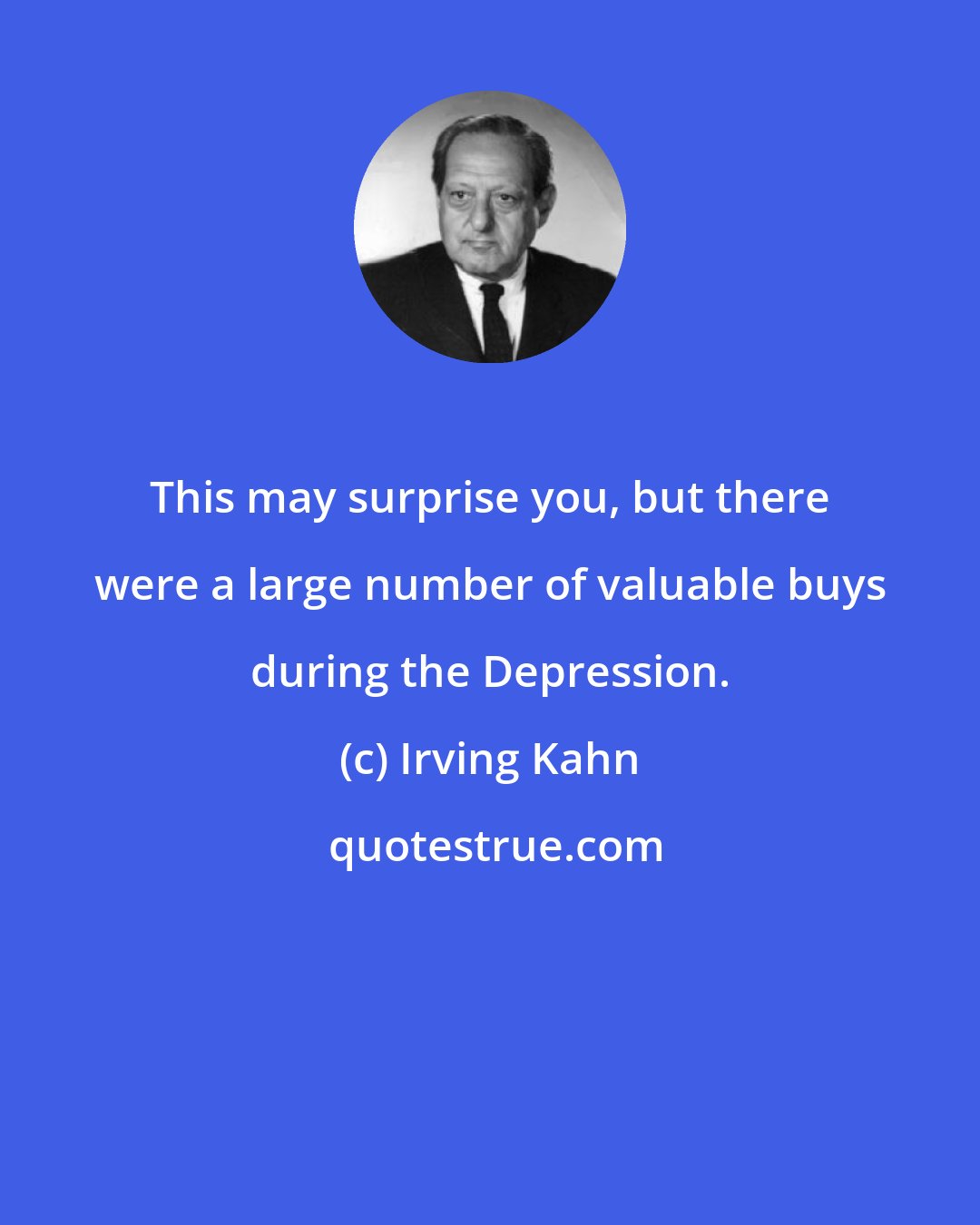 Irving Kahn: This may surprise you, but there were a large number of valuable buys during the Depression.