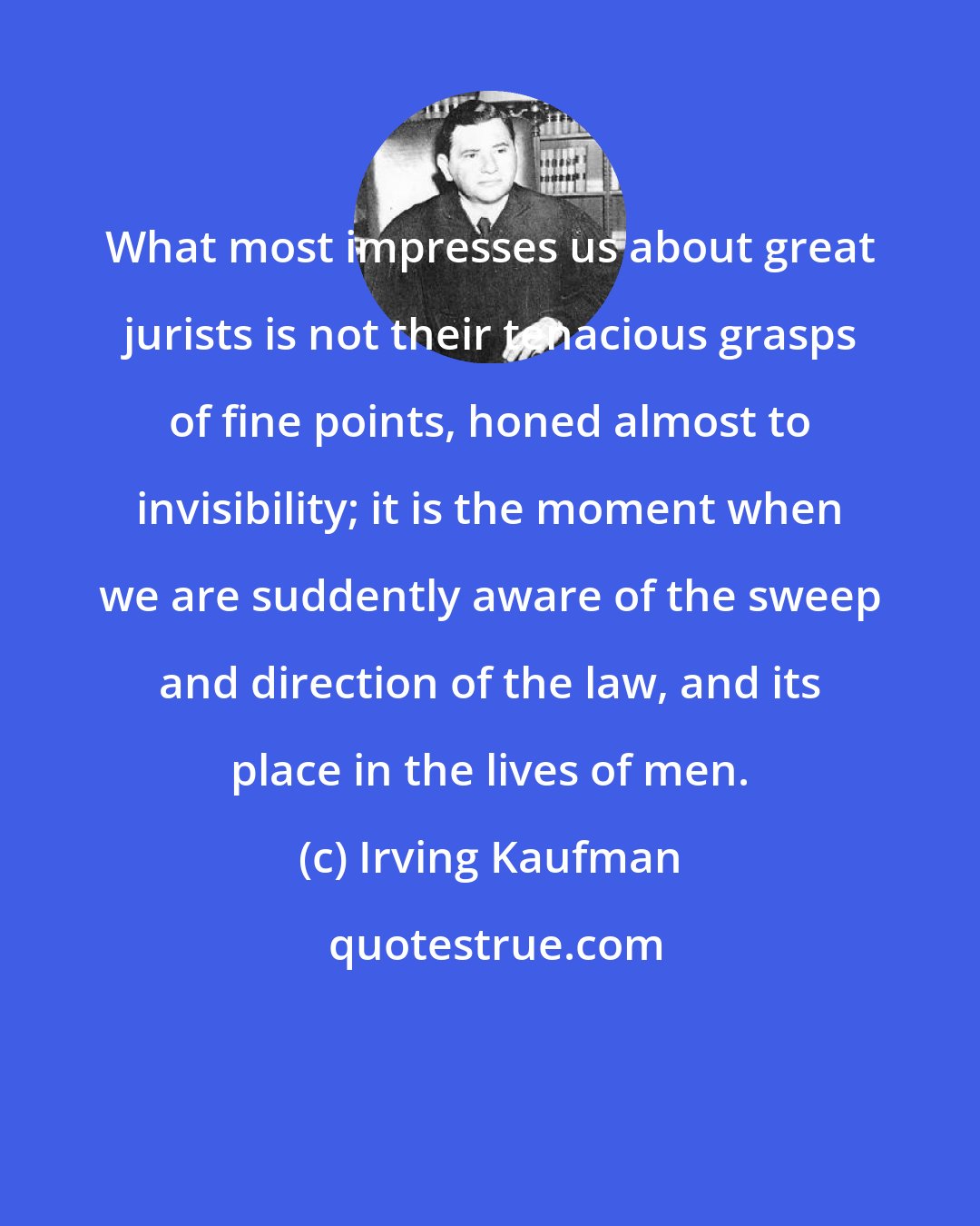 Irving Kaufman: What most impresses us about great jurists is not their tenacious grasps of fine points, honed almost to invisibility; it is the moment when we are suddently aware of the sweep and direction of the law, and its place in the lives of men.