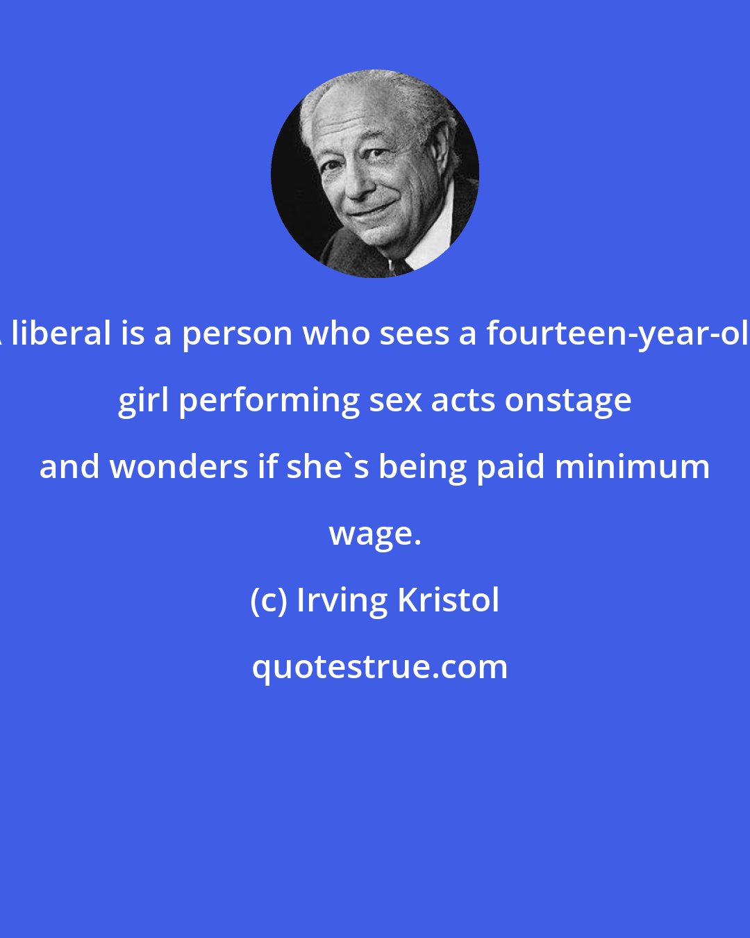 Irving Kristol: A liberal is a person who sees a fourteen-year-old girl performing sex acts onstage and wonders if she's being paid minimum wage.