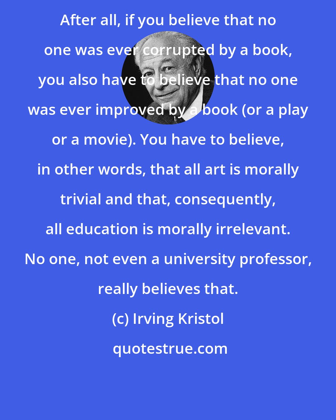 Irving Kristol: After all, if you believe that no one was ever corrupted by a book, you also have to believe that no one was ever improved by a book (or a play or a movie). You have to believe, in other words, that all art is morally trivial and that, consequently, all education is morally irrelevant. No one, not even a university professor, really believes that.