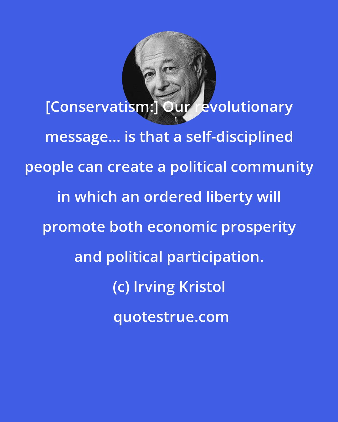 Irving Kristol: [Conservatism:] Our revolutionary message... is that a self-disciplined people can create a political community in which an ordered liberty will promote both economic prosperity and political participation.