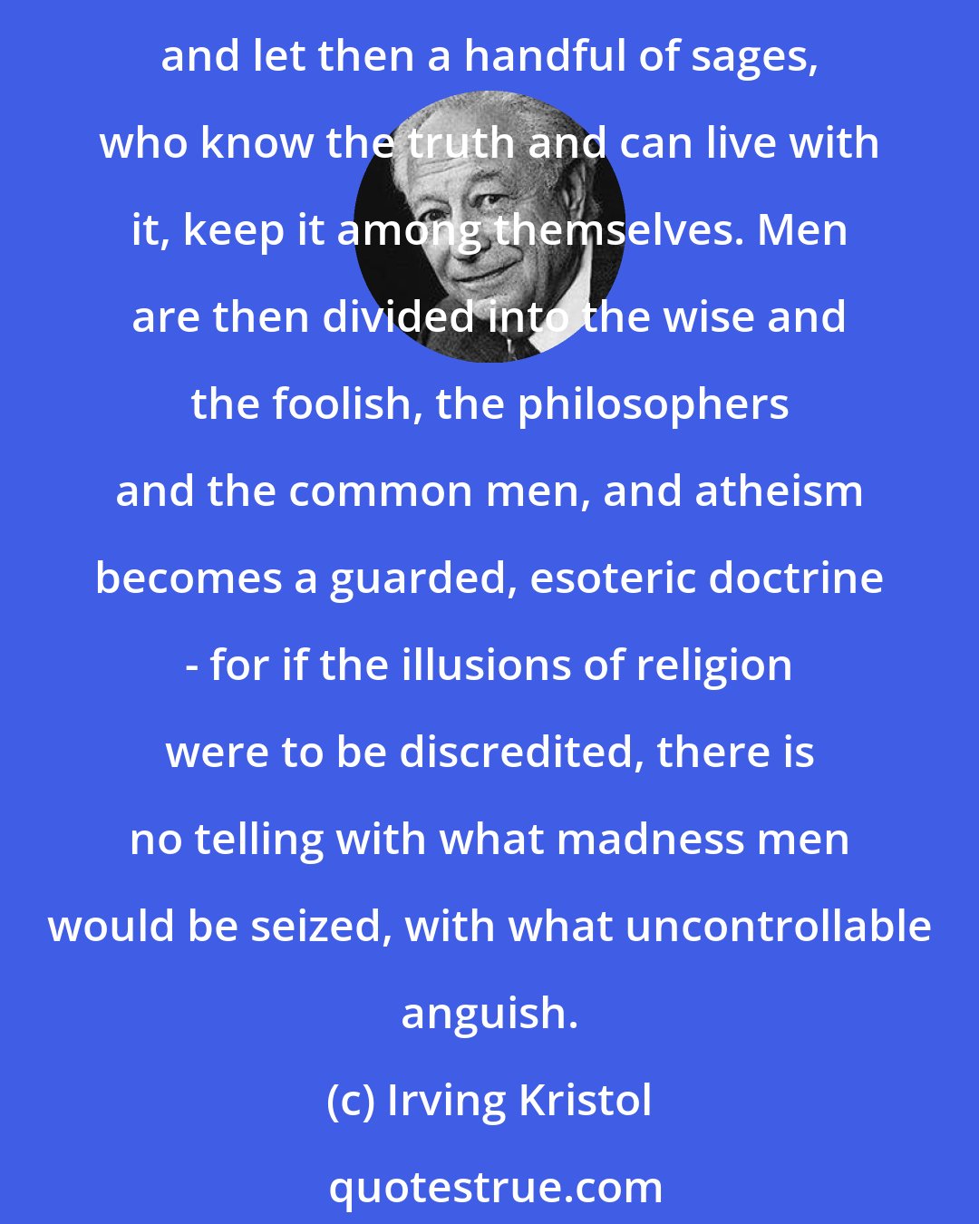 Irving Kristol: If God does not exist, and if religion is an illusion that the majority of men cannot live without ... let men believe in the lies of religion since they cannot do without them, and let then a handful of sages, who know the truth and can live with it, keep it among themselves. Men are then divided into the wise and the foolish, the philosophers and the common men, and atheism becomes a guarded, esoteric doctrine - for if the illusions of religion were to be discredited, there is no telling with what madness men would be seized, with what uncontrollable anguish.