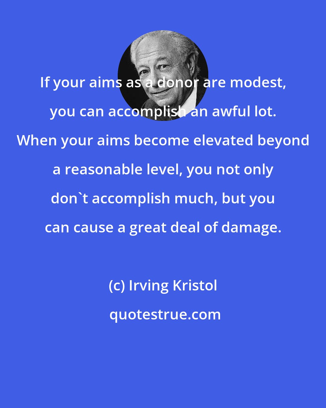 Irving Kristol: If your aims as a donor are modest, you can accomplish an awful lot. When your aims become elevated beyond a reasonable level, you not only don't accomplish much, but you can cause a great deal of damage.