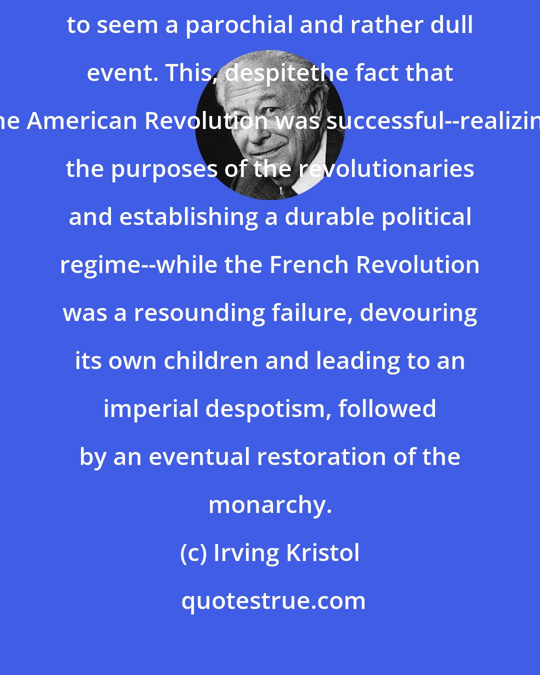 Irving Kristol: In comparison to the French Revolution, the American Revolution has come to seem a parochial and rather dull event. This, despitethe fact that the American Revolution was successful--realizing the purposes of the revolutionaries and establishing a durable political regime--while the French Revolution was a resounding failure, devouring its own children and leading to an imperial despotism, followed by an eventual restoration of the monarchy.