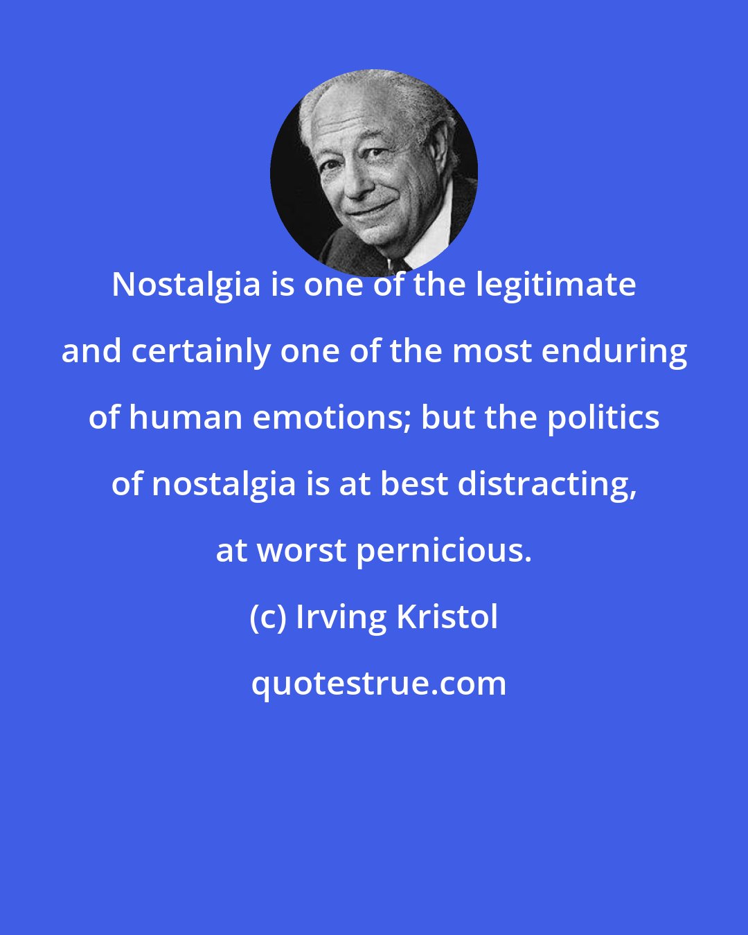 Irving Kristol: Nostalgia is one of the legitimate and certainly one of the most enduring of human emotions; but the politics of nostalgia is at best distracting, at worst pernicious.