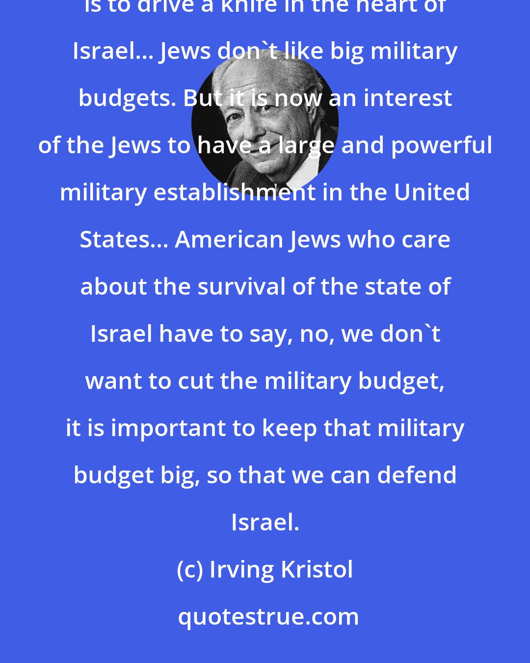 Irving Kristol: Senator McGovern is very sincere when he says that he will try to cut the military budget by 30%. And this is to drive a knife in the heart of Israel... Jews don't like big military budgets. But it is now an interest of the Jews to have a large and powerful military establishment in the United States... American Jews who care about the survival of the state of Israel have to say, no, we don't want to cut the military budget, it is important to keep that military budget big, so that we can defend Israel.