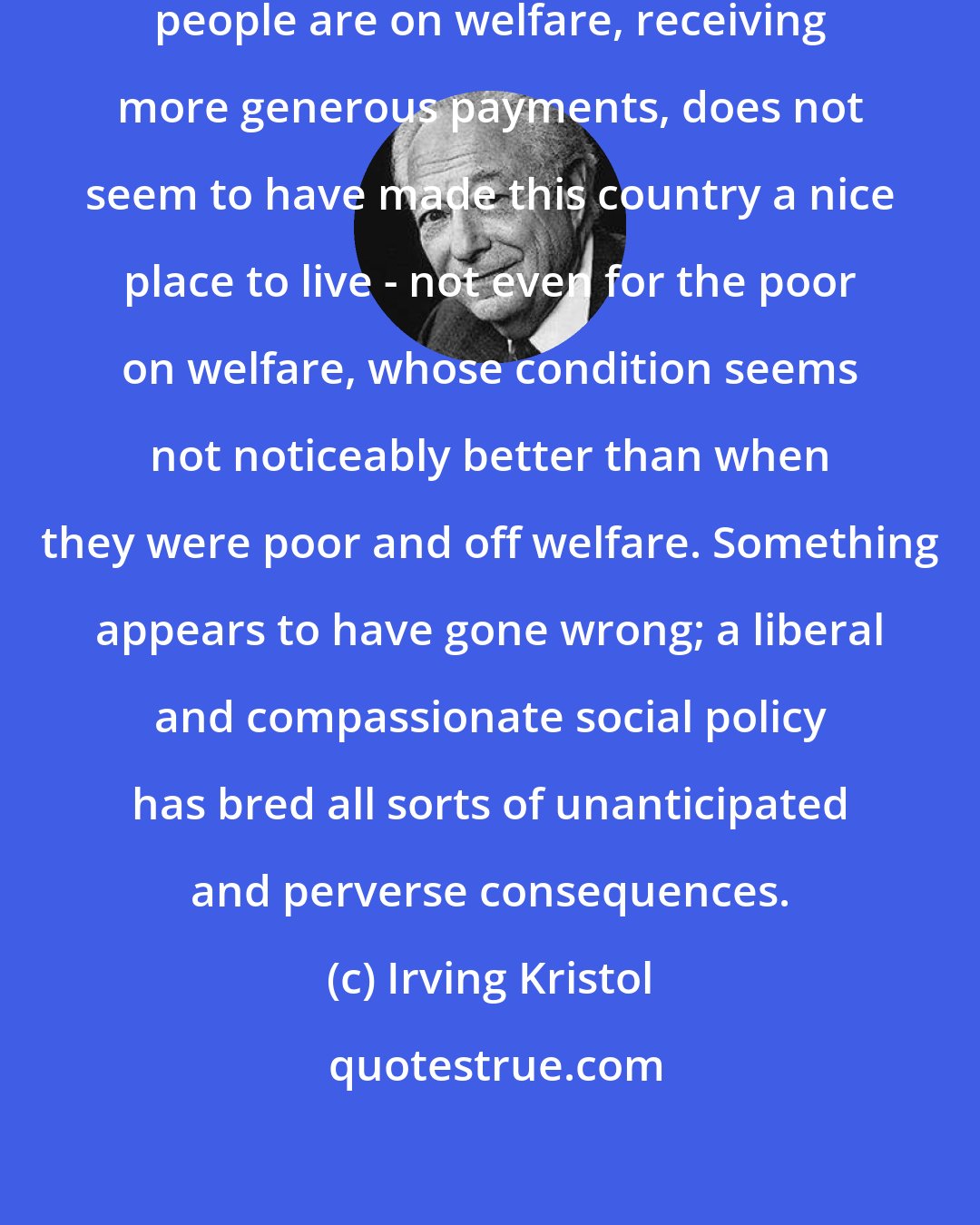 Irving Kristol: Somehow, the fact that more poor people are on welfare, receiving more generous payments, does not seem to have made this country a nice place to live - not even for the poor on welfare, whose condition seems not noticeably better than when they were poor and off welfare. Something appears to have gone wrong; a liberal and compassionate social policy has bred all sorts of unanticipated and perverse consequences.