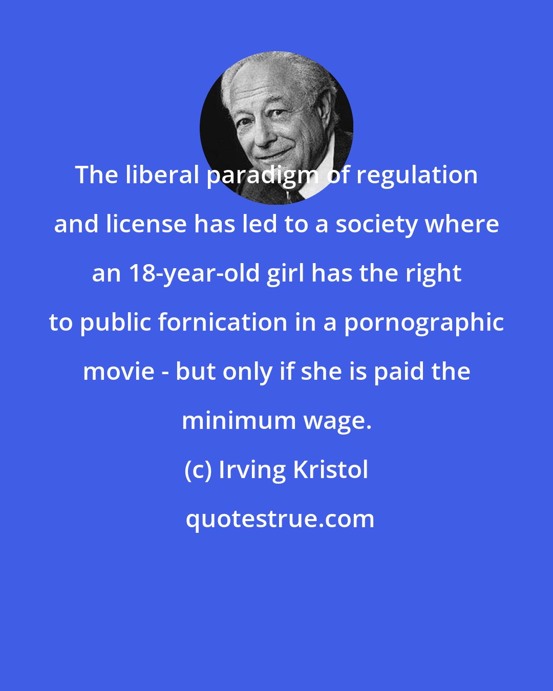 Irving Kristol: The liberal paradigm of regulation and license has led to a society where an 18-year-old girl has the right to public fornication in a pornographic movie - but only if she is paid the minimum wage.