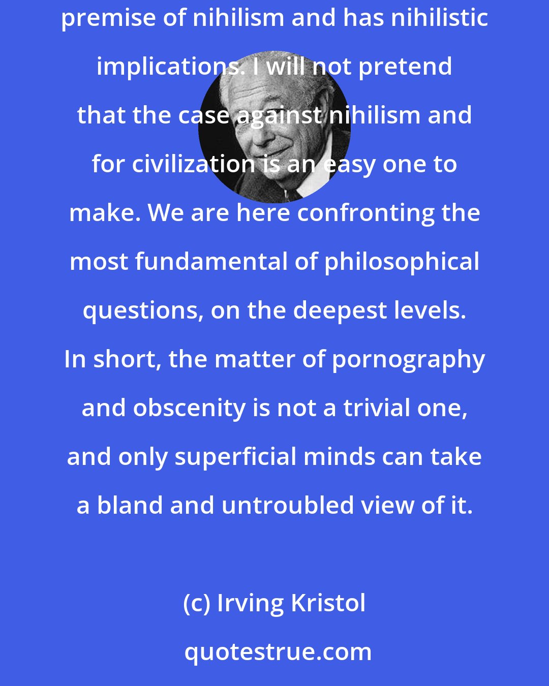 Irving Kristol: ...What is at stake is civilization and humanity, nothing less. The idea that everything is permitted, as Nietzsche put it, rests on the premise of nihilism and has nihilistic implications. I will not pretend that the case against nihilism and for civilization is an easy one to make. We are here confronting the most fundamental of philosophical questions, on the deepest levels. In short, the matter of pornography and obscenity is not a trivial one, and only superficial minds can take a bland and untroubled view of it.