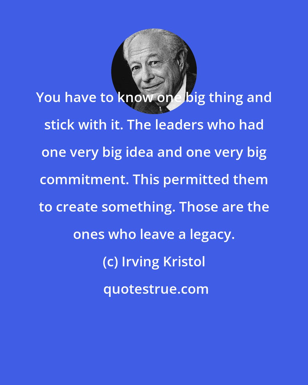 Irving Kristol: You have to know one big thing and stick with it. The leaders who had one very big idea and one very big commitment. This permitted them to create something. Those are the ones who leave a legacy.