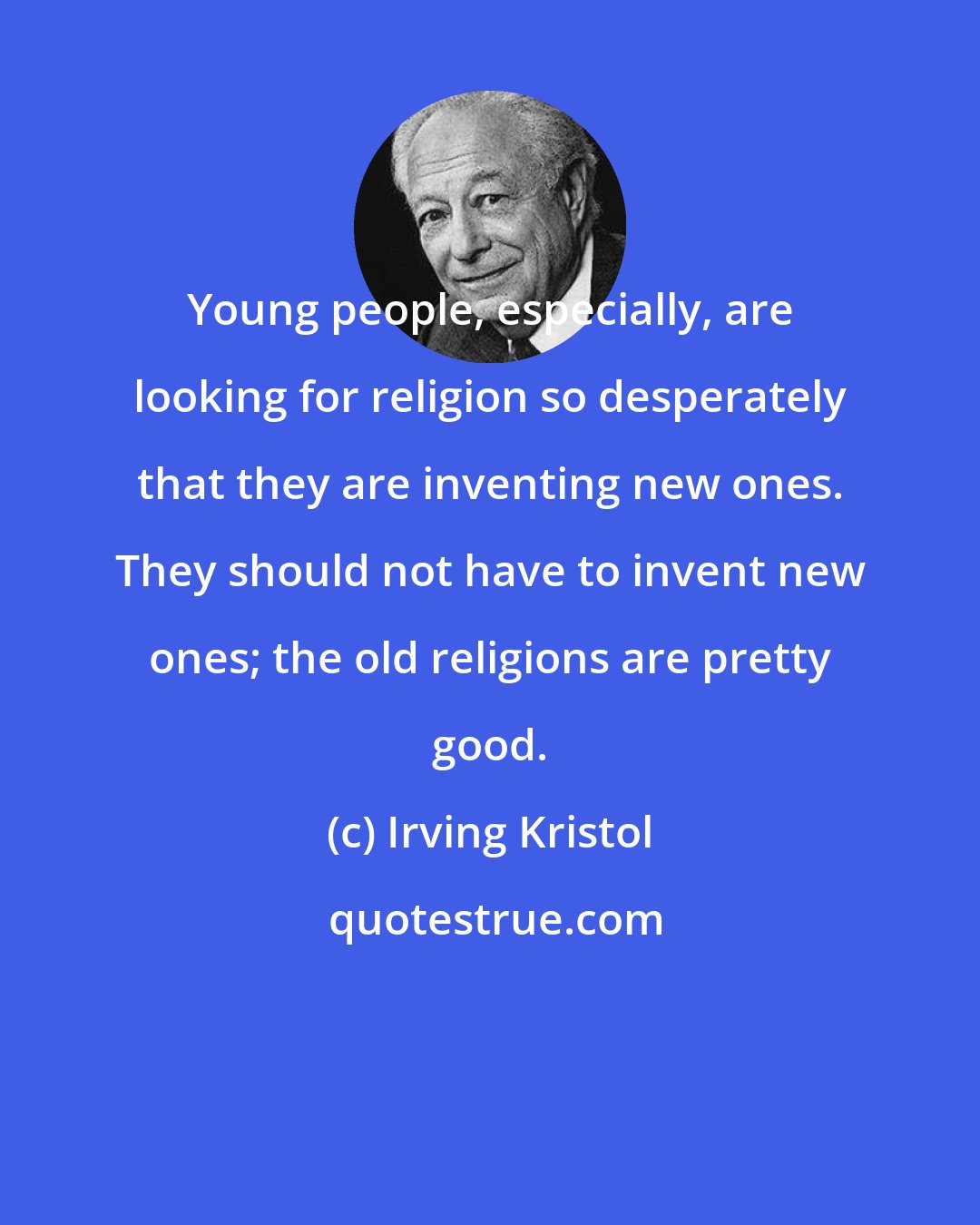 Irving Kristol: Young people, especially, are looking for religion so desperately that they are inventing new ones. They should not have to invent new ones; the old religions are pretty good.