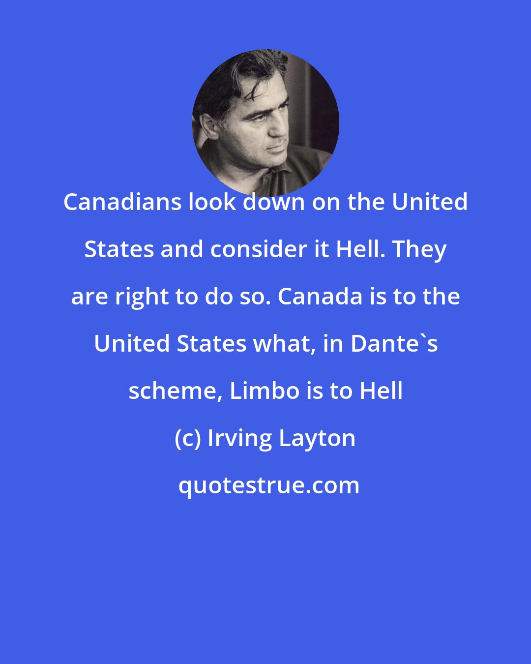 Irving Layton: Canadians look down on the United States and consider it Hell. They are right to do so. Canada is to the United States what, in Dante's scheme, Limbo is to Hell