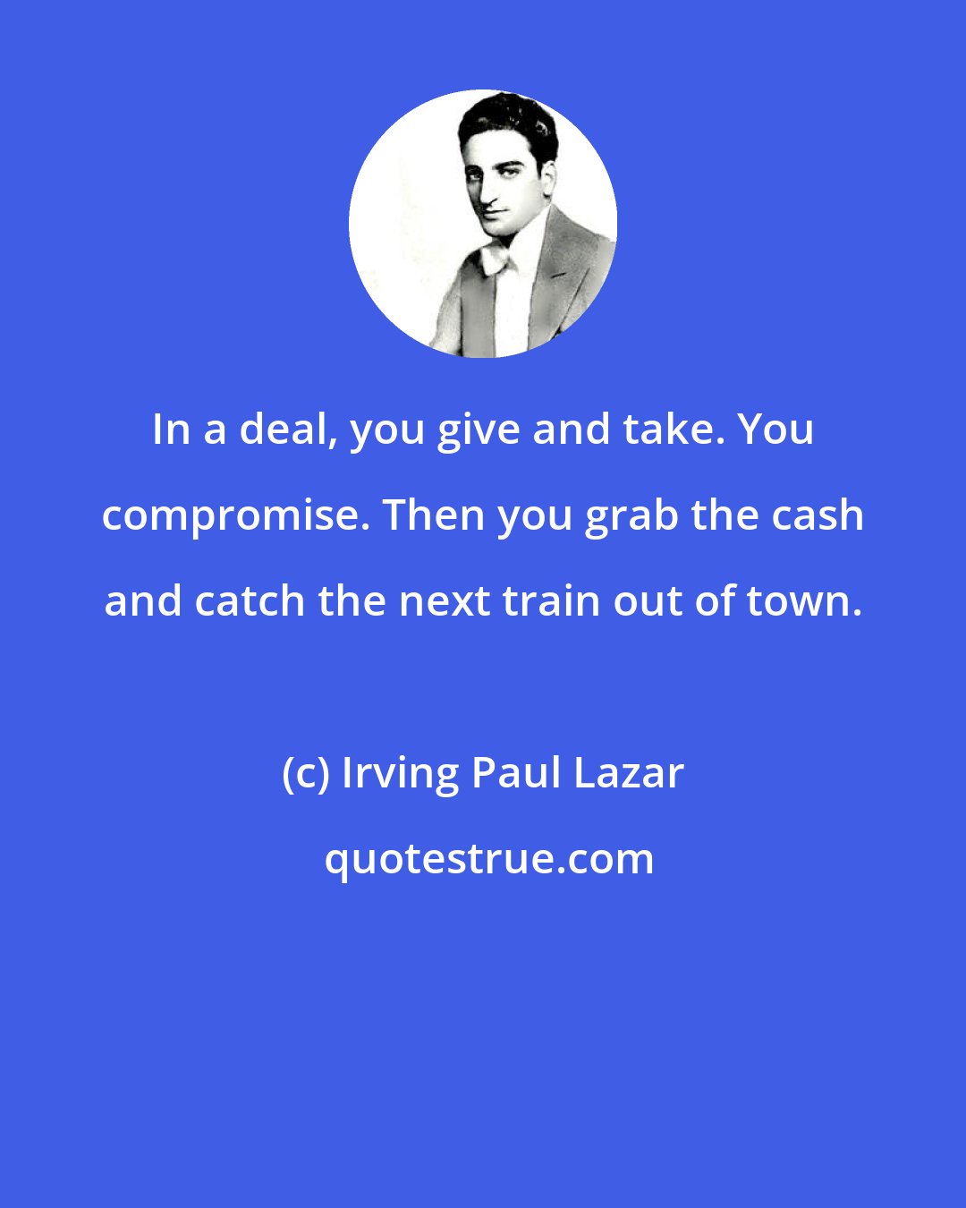 Irving Paul Lazar: In a deal, you give and take. You compromise. Then you grab the cash and catch the next train out of town.