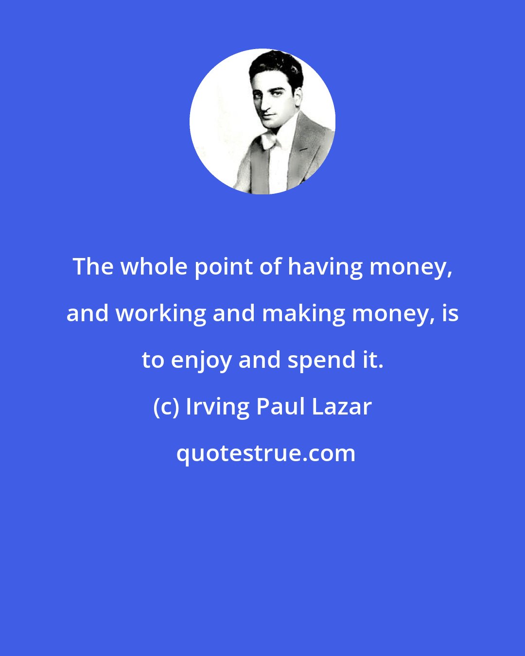 Irving Paul Lazar: The whole point of having money, and working and making money, is to enjoy and spend it.