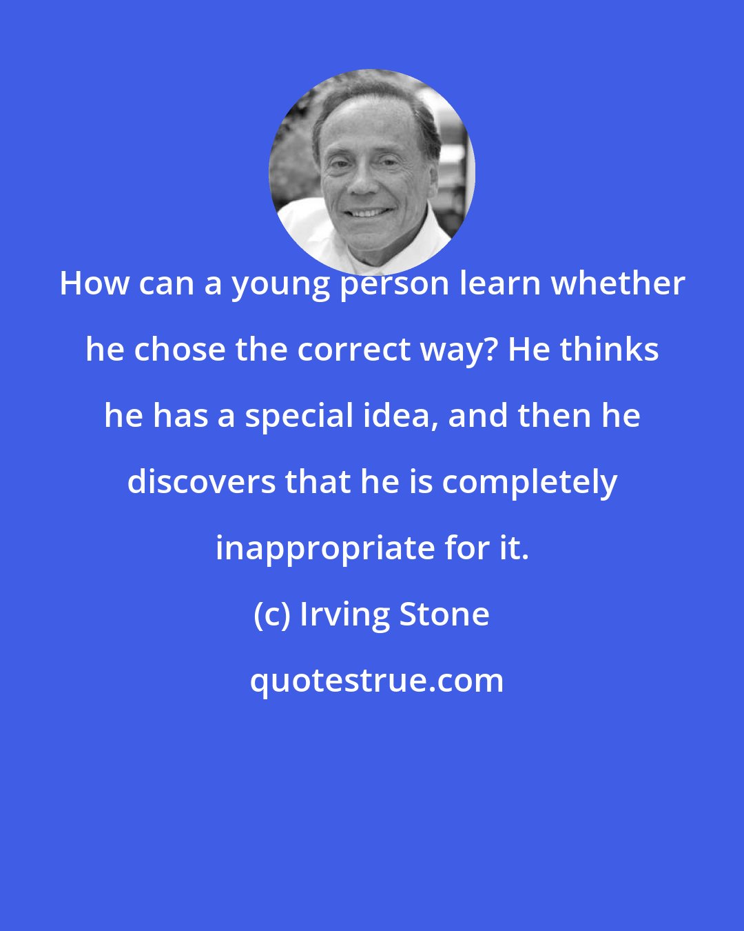 Irving Stone: How can a young person learn whether he chose the correct way? He thinks he has a special idea, and then he discovers that he is completely inappropriate for it.