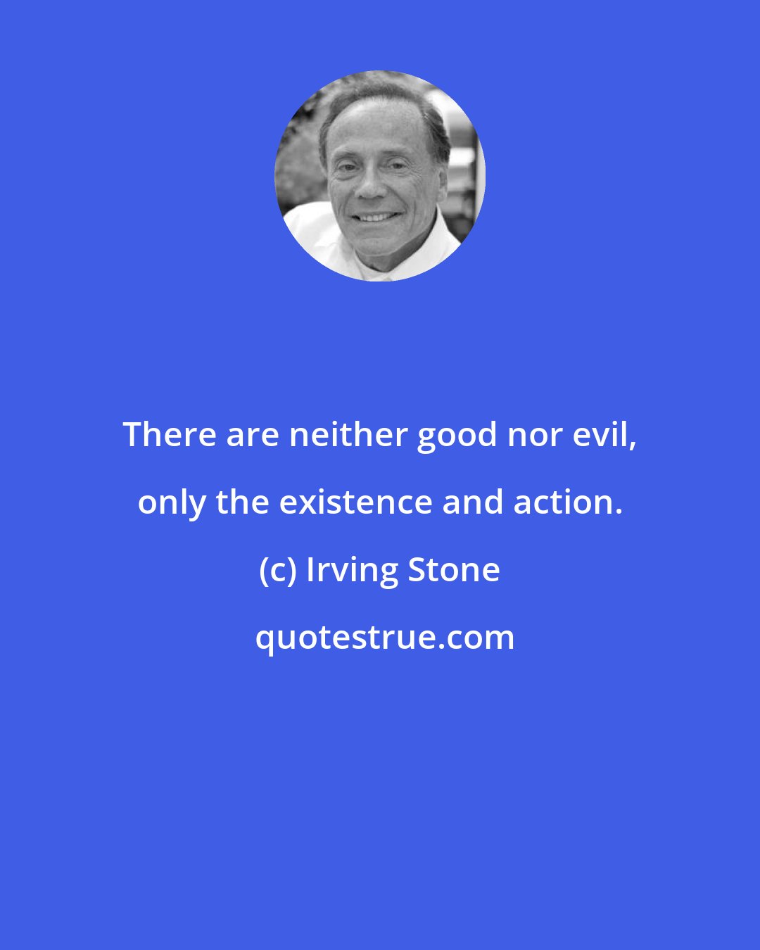 Irving Stone: There are neither good nor evil, only the existence and action.