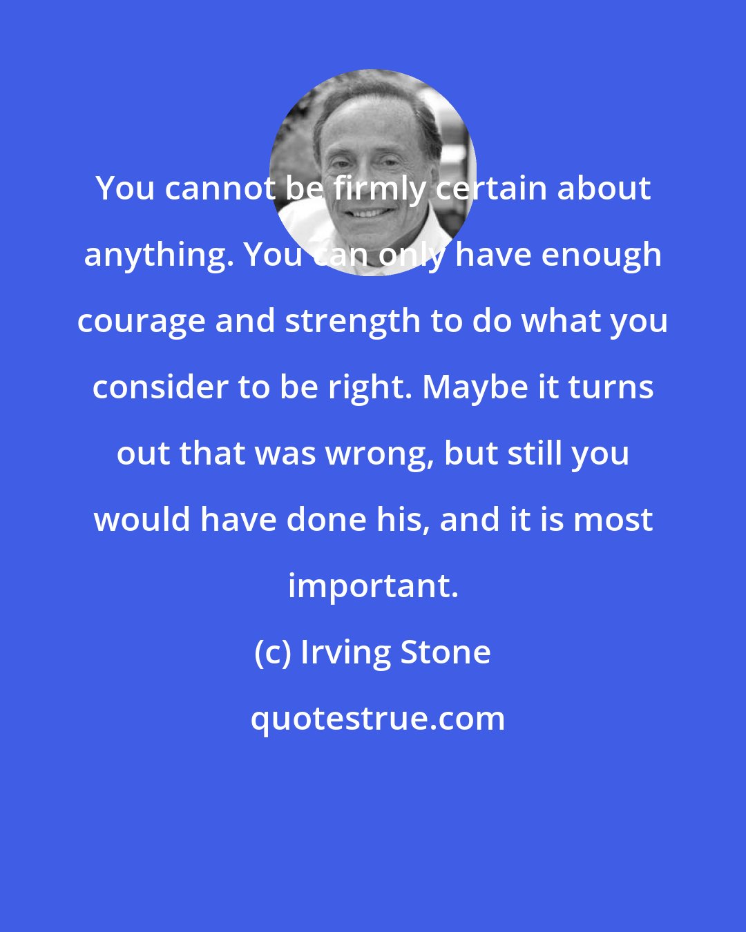 Irving Stone: You cannot be firmly certain about anything. You can only have enough courage and strength to do what you consider to be right. Maybe it turns out that was wrong, but still you would have done his, and it is most important.
