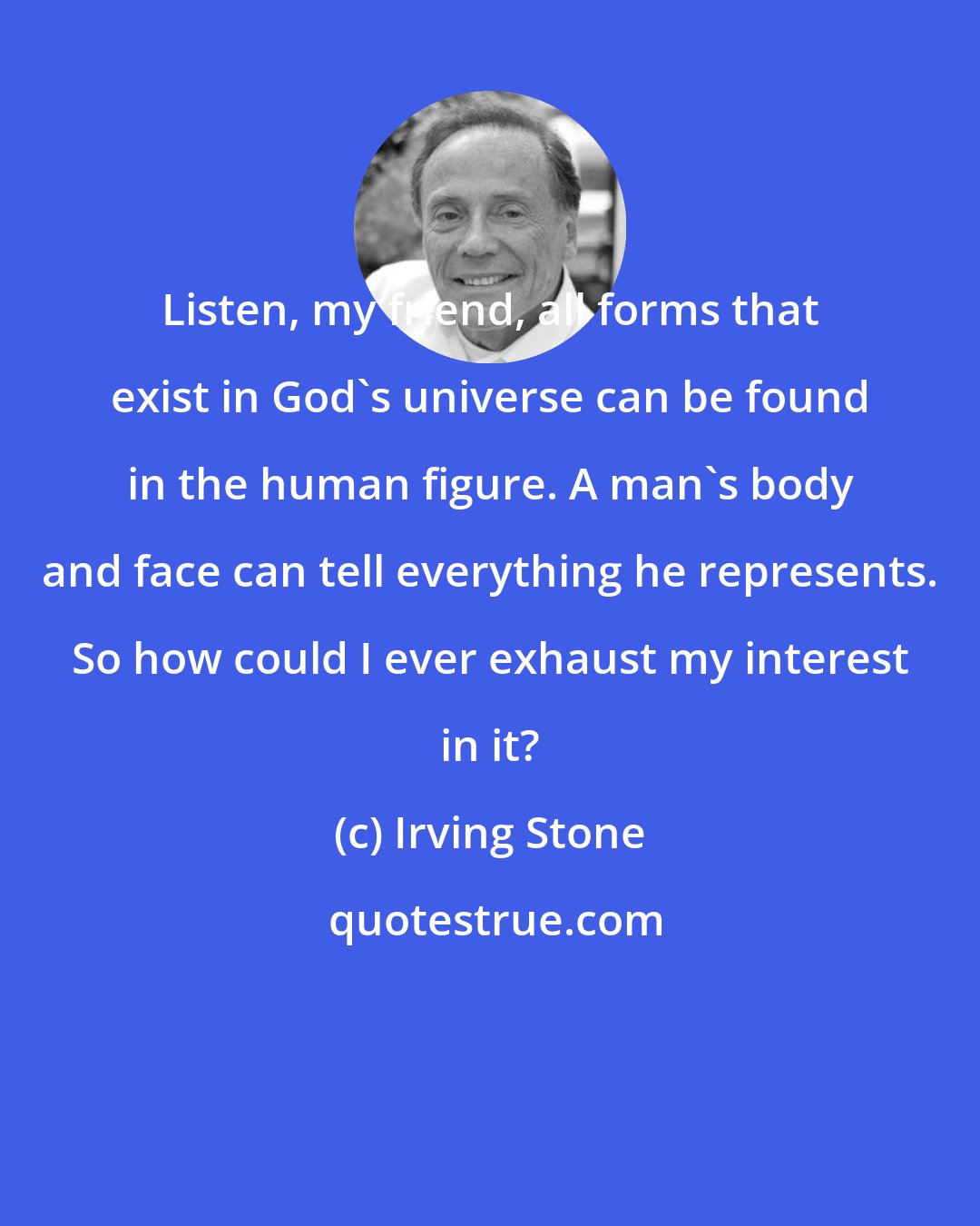 Irving Stone: Listen, my friend, all forms that exist in God's universe can be found in the human figure. A man's body and face can tell everything he represents. So how could I ever exhaust my interest in it?