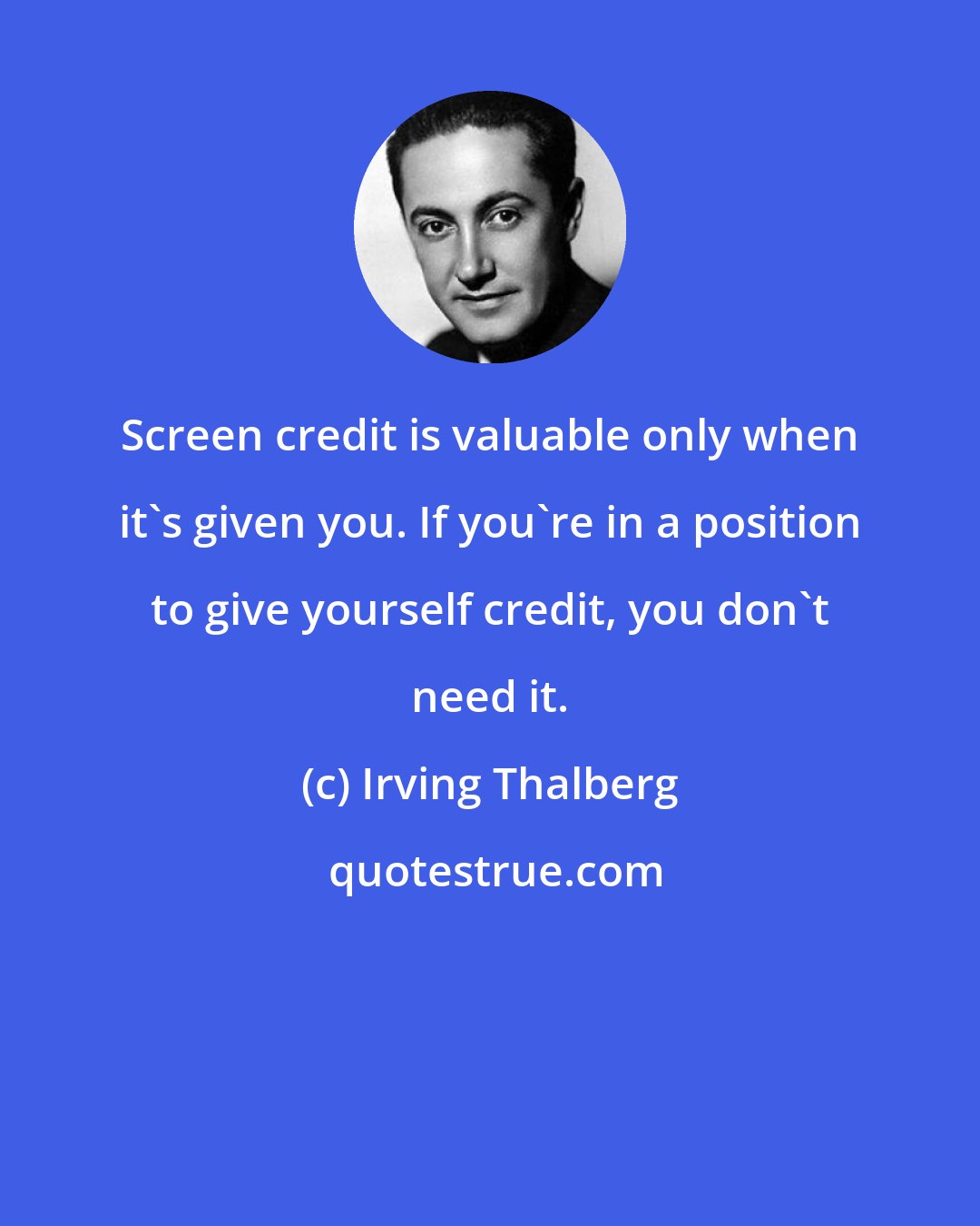 Irving Thalberg: Screen credit is valuable only when it's given you. If you're in a position to give yourself credit, you don't need it.