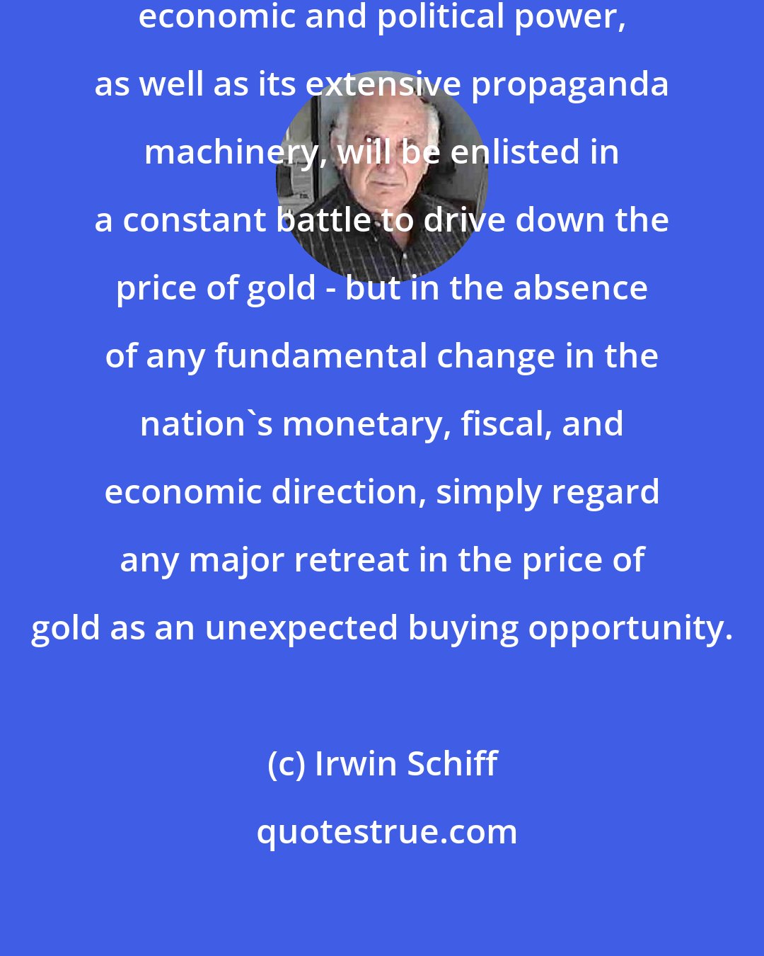 Irwin Schiff: All of the government's monetary, economic and political power, as well as its extensive propaganda machinery, will be enlisted in a constant battle to drive down the price of gold - but in the absence of any fundamental change in the nation's monetary, fiscal, and economic direction, simply regard any major retreat in the price of gold as an unexpected buying opportunity.