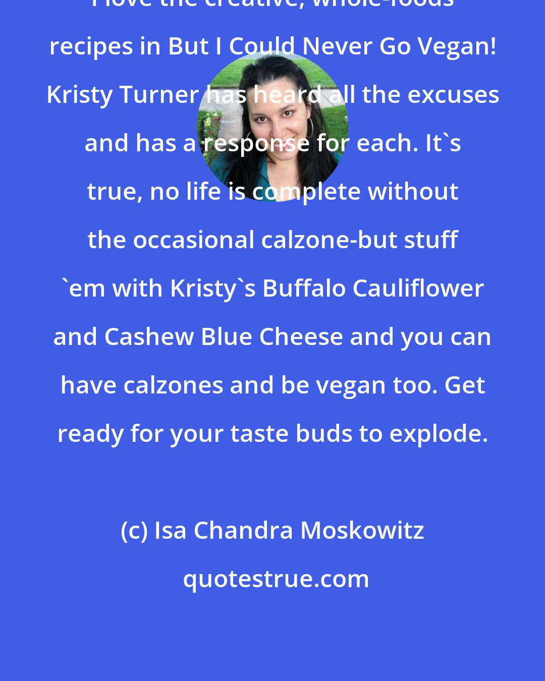 Isa Chandra Moskowitz: I love the creative, whole-foods recipes in But I Could Never Go Vegan! Kristy Turner has heard all the excuses and has a response for each. It's true, no life is complete without the occasional calzone-but stuff 'em with Kristy's Buffalo Cauliflower and Cashew Blue Cheese and you can have calzones and be vegan too. Get ready for your taste buds to explode.