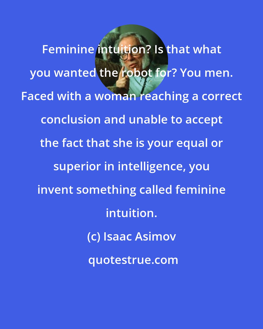 Isaac Asimov: Feminine intuition? Is that what you wanted the robot for? You men. Faced with a woman reaching a correct conclusion and unable to accept the fact that she is your equal or superior in intelligence, you invent something called feminine intuition.