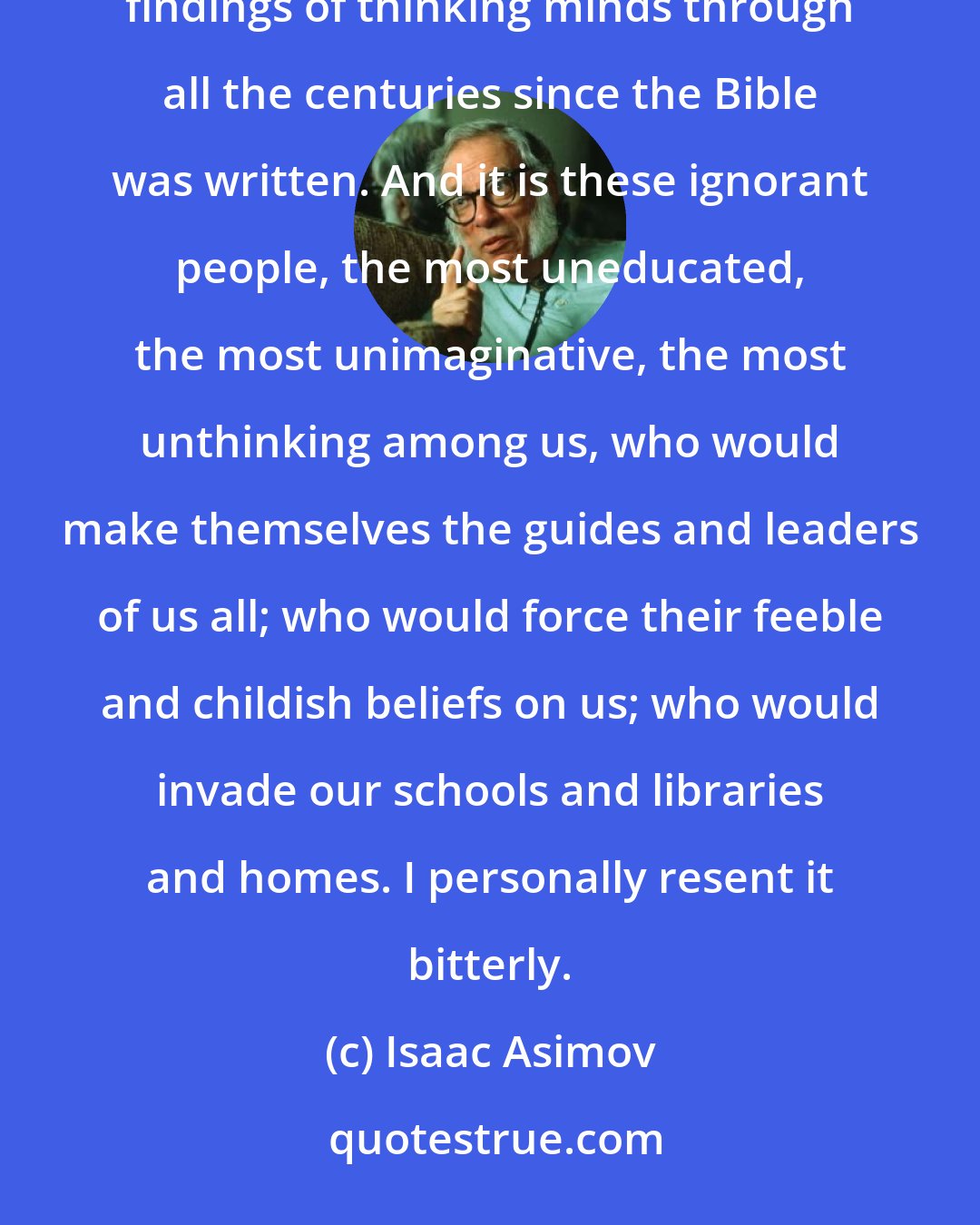 Isaac Asimov: Imagine the people who believe such things and who are not ashamed to ignore, totally, all the patient findings of thinking minds through all the centuries since the Bible was written. And it is these ignorant people, the most uneducated, the most unimaginative, the most unthinking among us, who would make themselves the guides and leaders of us all; who would force their feeble and childish beliefs on us; who would invade our schools and libraries and homes. I personally resent it bitterly.