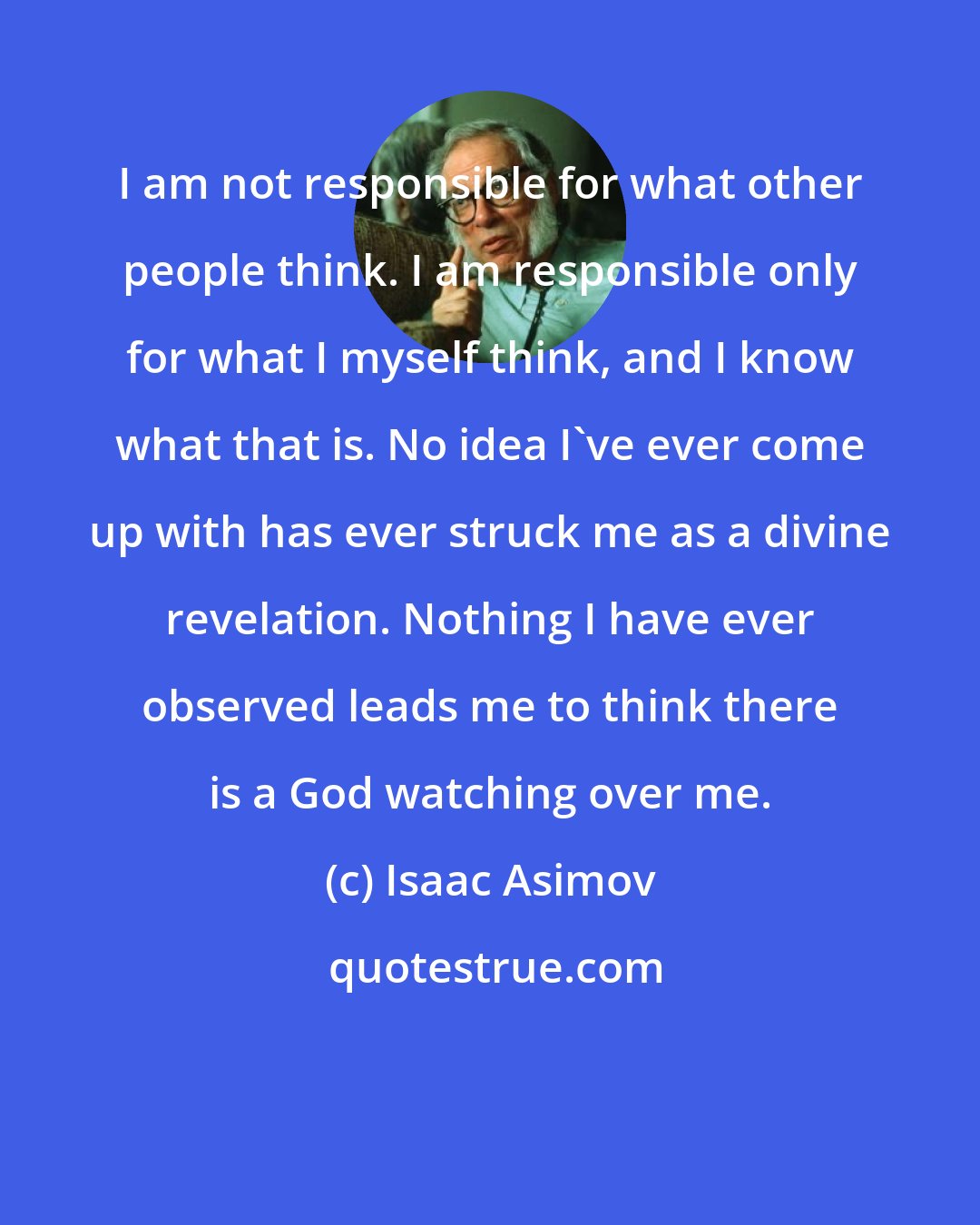 Isaac Asimov: I am not responsible for what other people think. I am responsible only for what I myself think, and I know what that is. No idea I've ever come up with has ever struck me as a divine revelation. Nothing I have ever observed leads me to think there is a God watching over me.