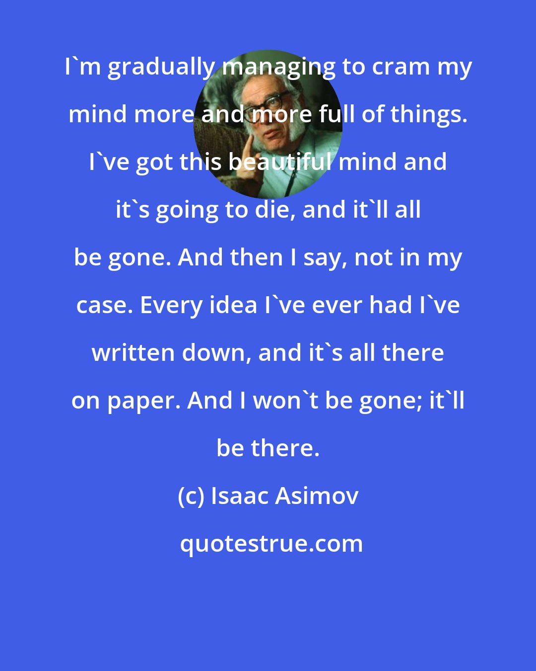 Isaac Asimov: I'm gradually managing to cram my mind more and more full of things. I've got this beautiful mind and it's going to die, and it'll all be gone. And then I say, not in my case. Every idea I've ever had I've written down, and it's all there on paper. And I won't be gone; it'll be there.