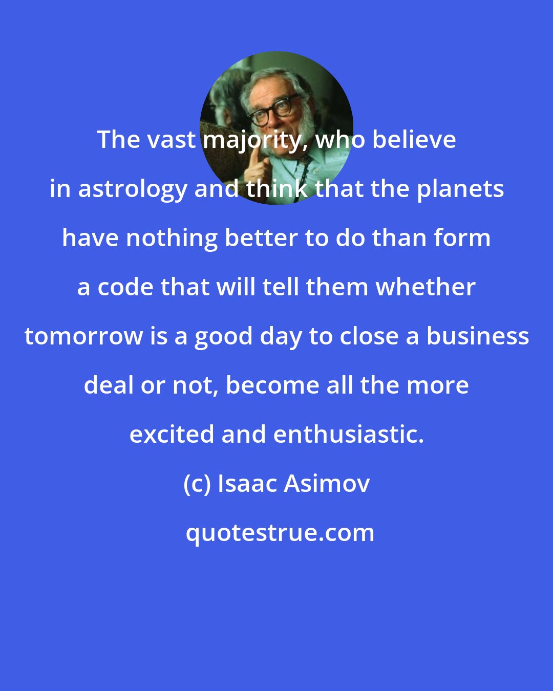 Isaac Asimov: The vast majority, who believe in astrology and think that the planets have nothing better to do than form a code that will tell them whether tomorrow is a good day to close a business deal or not, become all the more excited and enthusiastic.