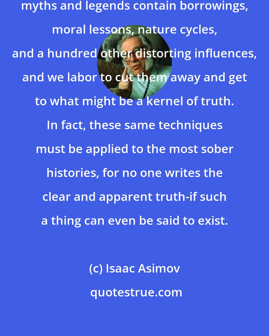 Isaac Asimov: We mythologists know very well that myths and legends contain borrowings, moral lessons, nature cycles, and a hundred other distorting influences, and we labor to cut them away and get to what might be a kernel of truth. In fact, these same techniques must be applied to the most sober histories, for no one writes the clear and apparent truth-if such a thing can even be said to exist.