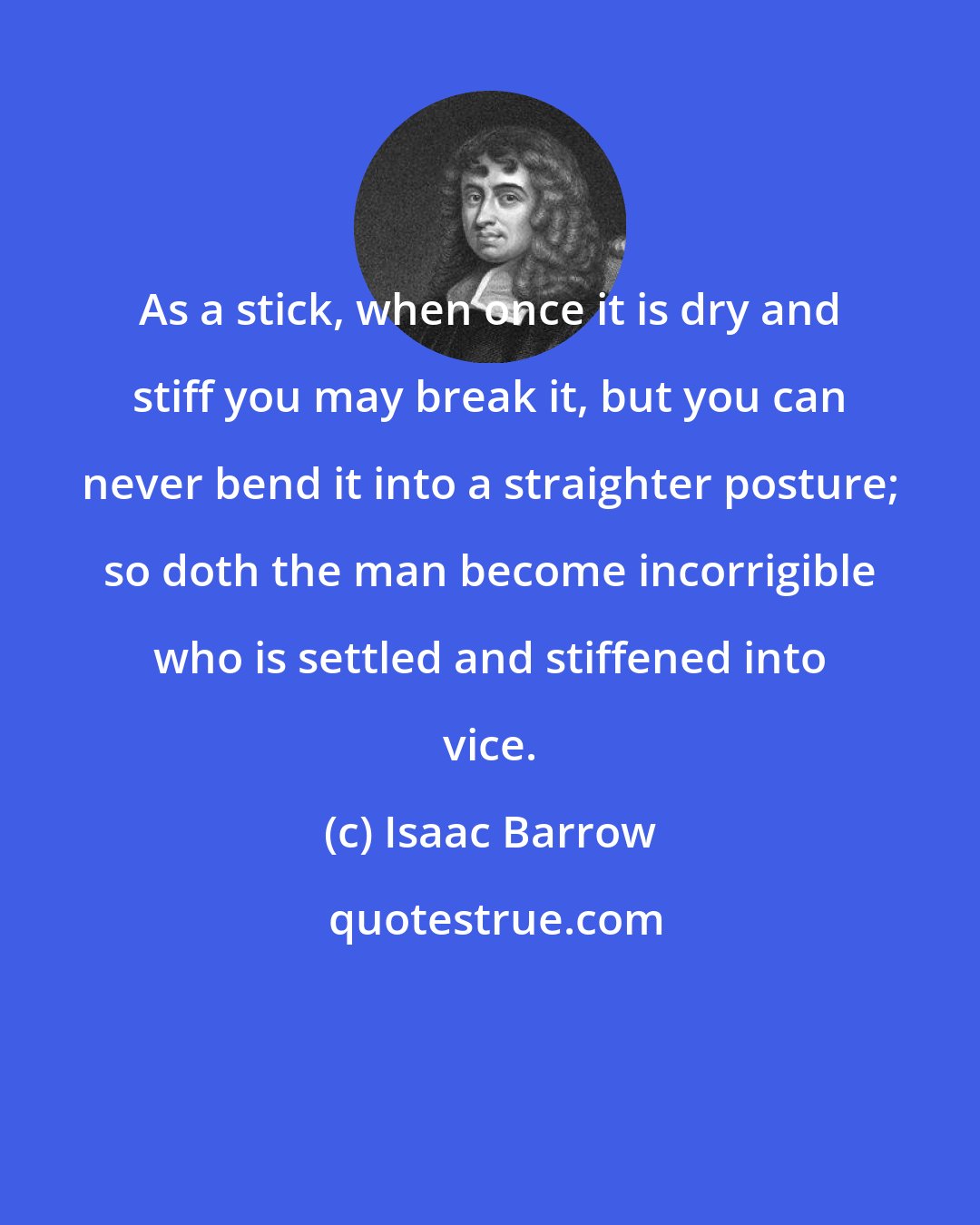 Isaac Barrow: As a stick, when once it is dry and stiff you may break it, but you can never bend it into a straighter posture; so doth the man become incorrigible who is settled and stiffened into vice.