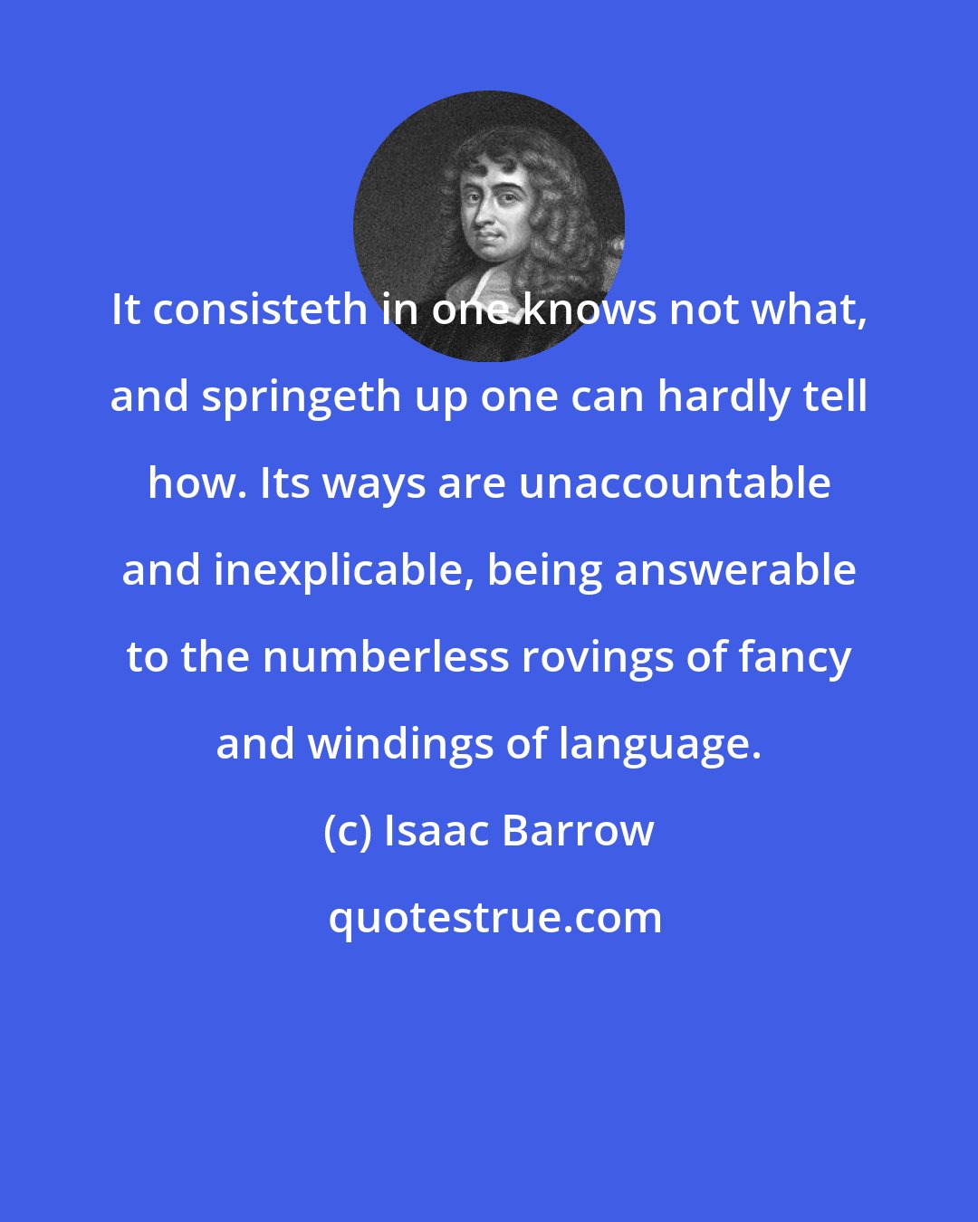 Isaac Barrow: It consisteth in one knows not what, and springeth up one can hardly tell how. Its ways are unaccountable and inexplicable, being answerable to the numberless rovings of fancy and windings of language.