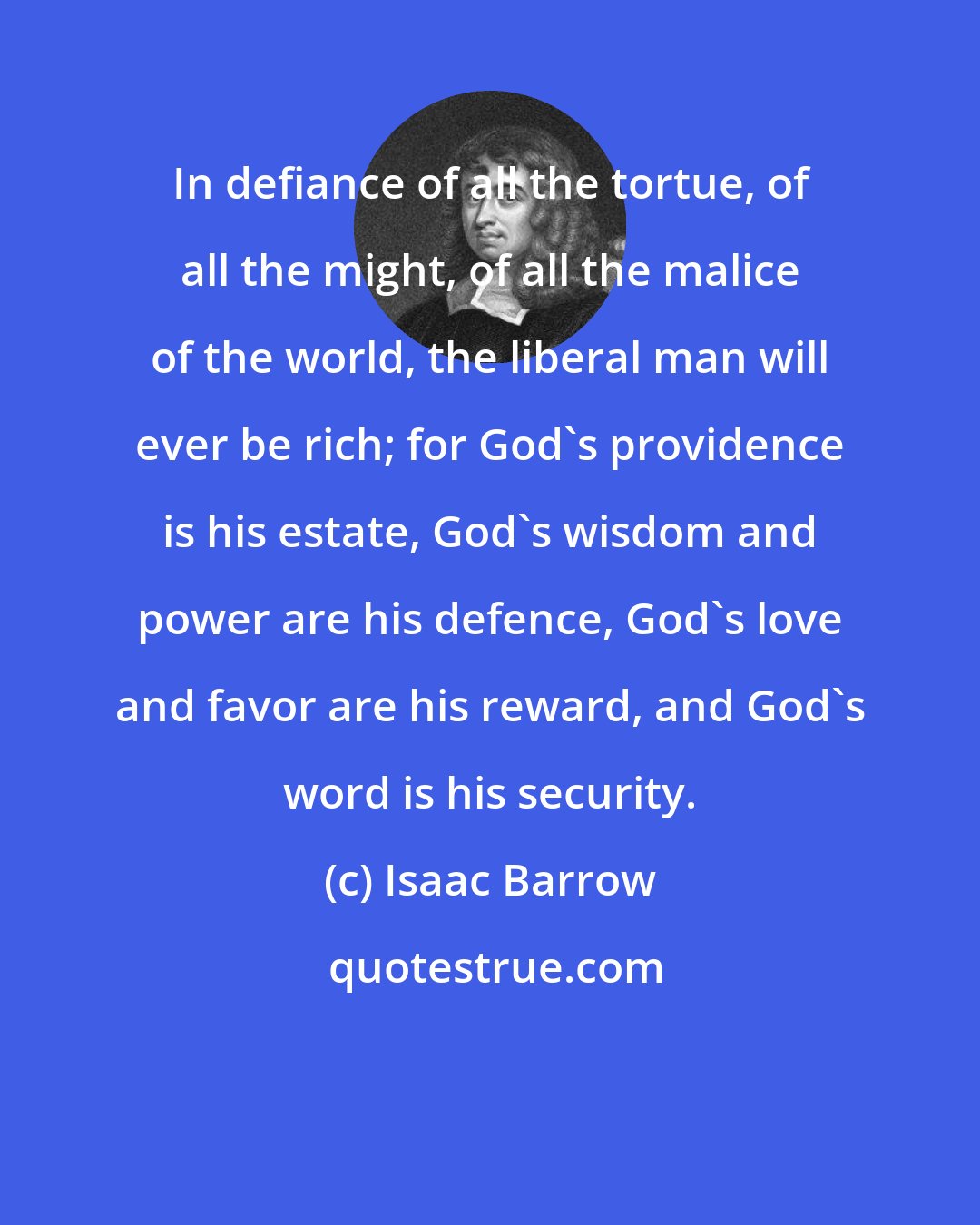 Isaac Barrow: In defiance of all the tortue, of all the might, of all the malice of the world, the liberal man will ever be rich; for God's providence is his estate, God's wisdom and power are his defence, God's love and favor are his reward, and God's word is his security.