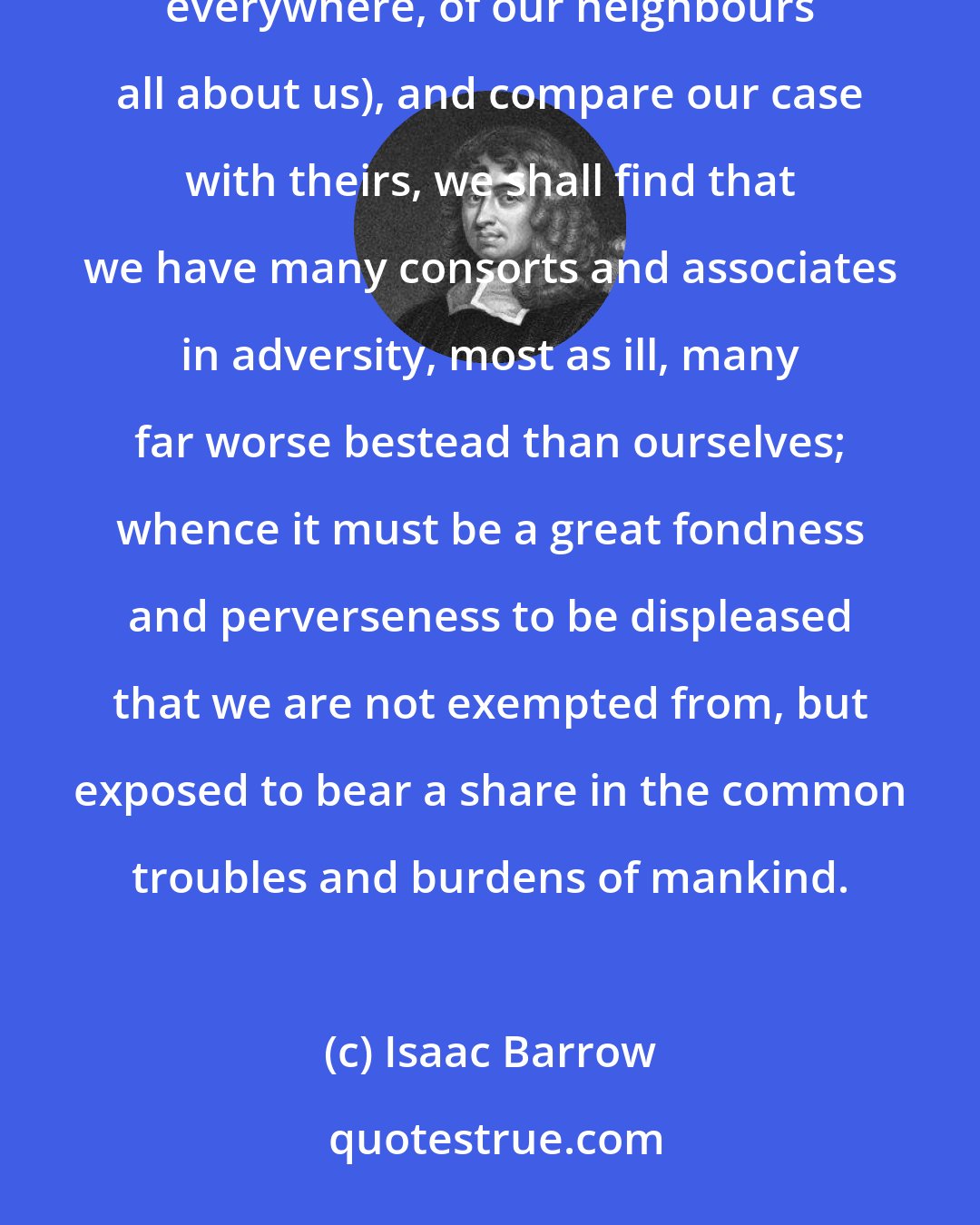 Isaac Barrow: No adversity is in kind or degree peculiar to us; but if we survey the conditions of other men (of our brethren everywhere, of our neighbours all about us), and compare our case with theirs, we shall find that we have many consorts and associates in adversity, most as ill, many far worse bestead than ourselves; whence it must be a great fondness and perverseness to be displeased that we are not exempted from, but exposed to bear a share in the common troubles and burdens of mankind.