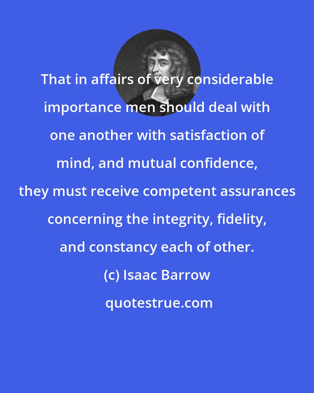 Isaac Barrow: That in affairs of very considerable importance men should deal with one another with satisfaction of mind, and mutual confidence, they must receive competent assurances concerning the integrity, fidelity, and constancy each of other.