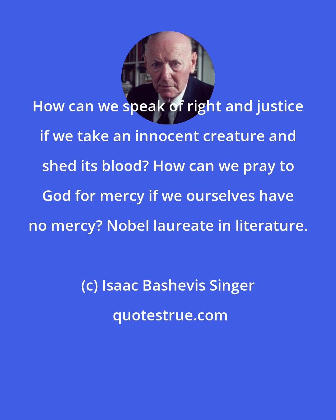 Isaac Bashevis Singer: How can we speak of right and justice if we take an innocent creature and shed its blood? How can we pray to God for mercy if we ourselves have no mercy? Nobel laureate in literature.