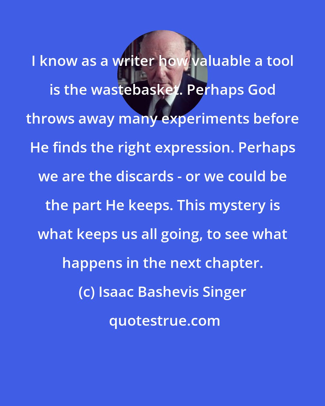 Isaac Bashevis Singer: I know as a writer how valuable a tool is the wastebasket. Perhaps God throws away many experiments before He finds the right expression. Perhaps we are the discards - or we could be the part He keeps. This mystery is what keeps us all going, to see what happens in the next chapter.