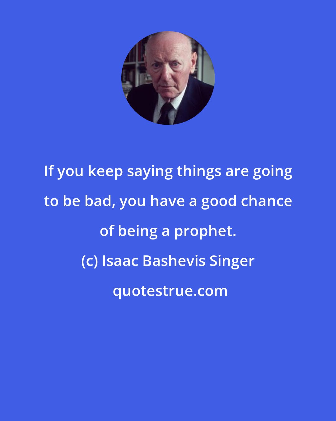 Isaac Bashevis Singer: If you keep saying things are going to be bad, you have a good chance of being a prophet.