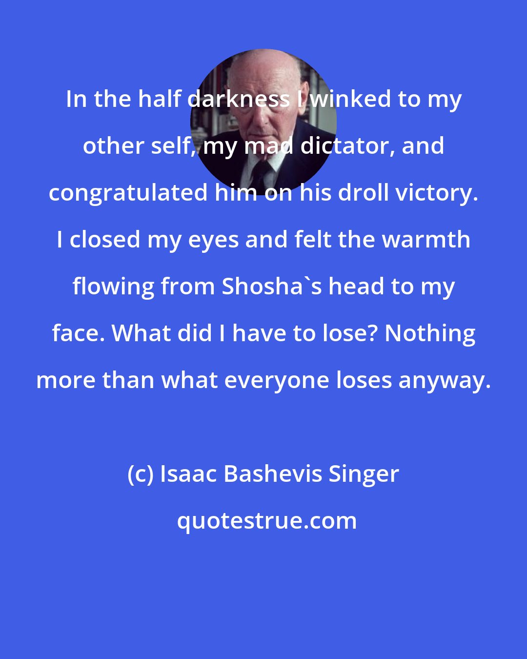 Isaac Bashevis Singer: In the half darkness I winked to my other self, my mad dictator, and congratulated him on his droll victory. I closed my eyes and felt the warmth flowing from Shosha's head to my face. What did I have to lose? Nothing more than what everyone loses anyway.