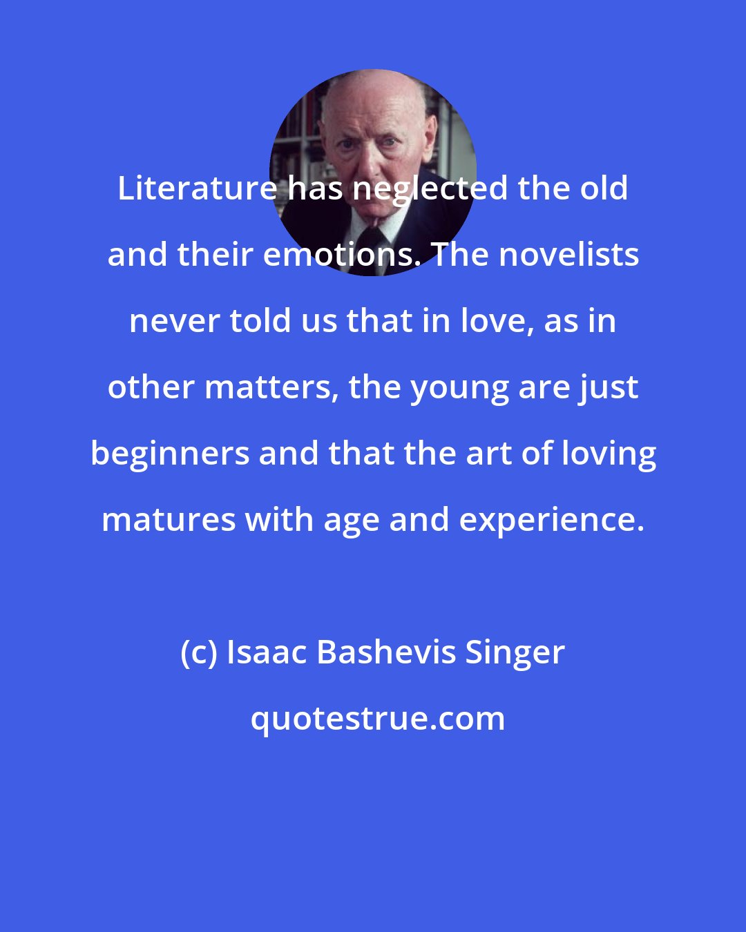 Isaac Bashevis Singer: Literature has neglected the old and their emotions. The novelists never told us that in love, as in other matters, the young are just beginners and that the art of loving matures with age and experience.